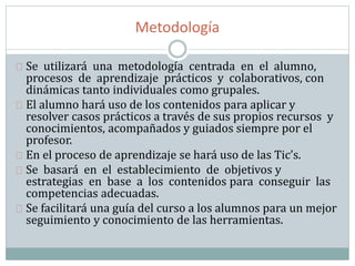 Metodología
Se utilizará una metodología centrada en el alumno,
procesos de aprendizaje prácticos y colaborativos, con
dinámicas tanto individuales como grupales.
El alumno hará uso de los contenidos para aplicar y
resolver casos prácticos a través de sus propios recursos y
conocimientos, acompañados y guiados siempre por el
profesor.
En el proceso de aprendizaje se hará uso de las Tic’s.
Se basará en el establecimiento de objetivos y
estrategias en base a los contenidos para conseguir las
competencias adecuadas.
Se facilitará una guía del curso a los alumnos para un mejor
seguimiento y conocimiento de las herramientas.
 