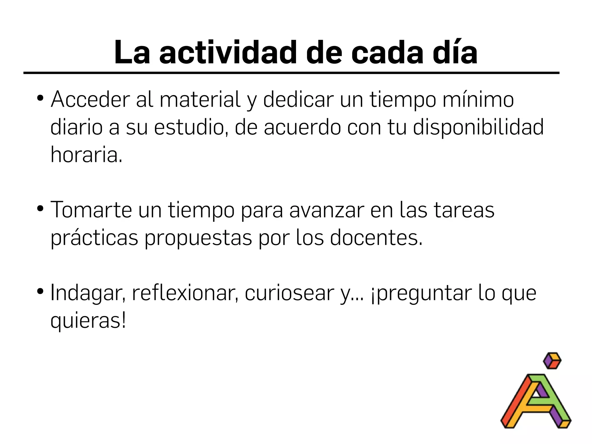 La actividad de cada día
●
Acceder al material y dedicar un tiempo mínimo
diario a su estudio, de acuerdo con tu disponibilidad
horaria.
●
Tomarte un tiempo para avanzar en las tareas
prácticas propuestas por los docentes.
●
Indagar, reflexionar, curiosear y... ¡preguntar lo que
quieras!
 