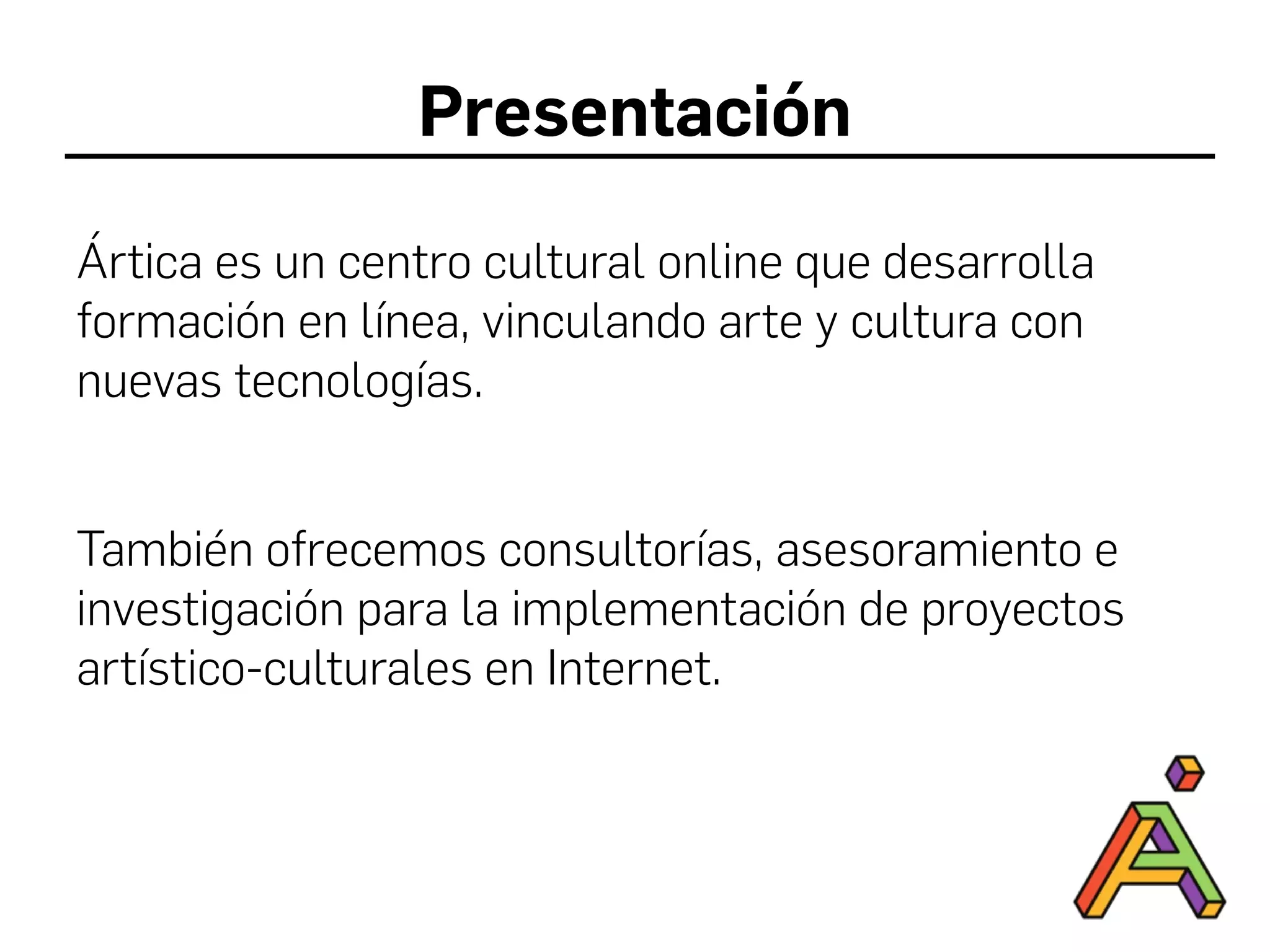Presentación
Ártica es un centro cultural online que desarrolla
formación en línea, vinculando arte y cultura con
nuevas tecnologías.
También ofrecemos consultorías, asesoramiento e
investigación para la implementación de proyectos
artístico-culturales en Internet.
 