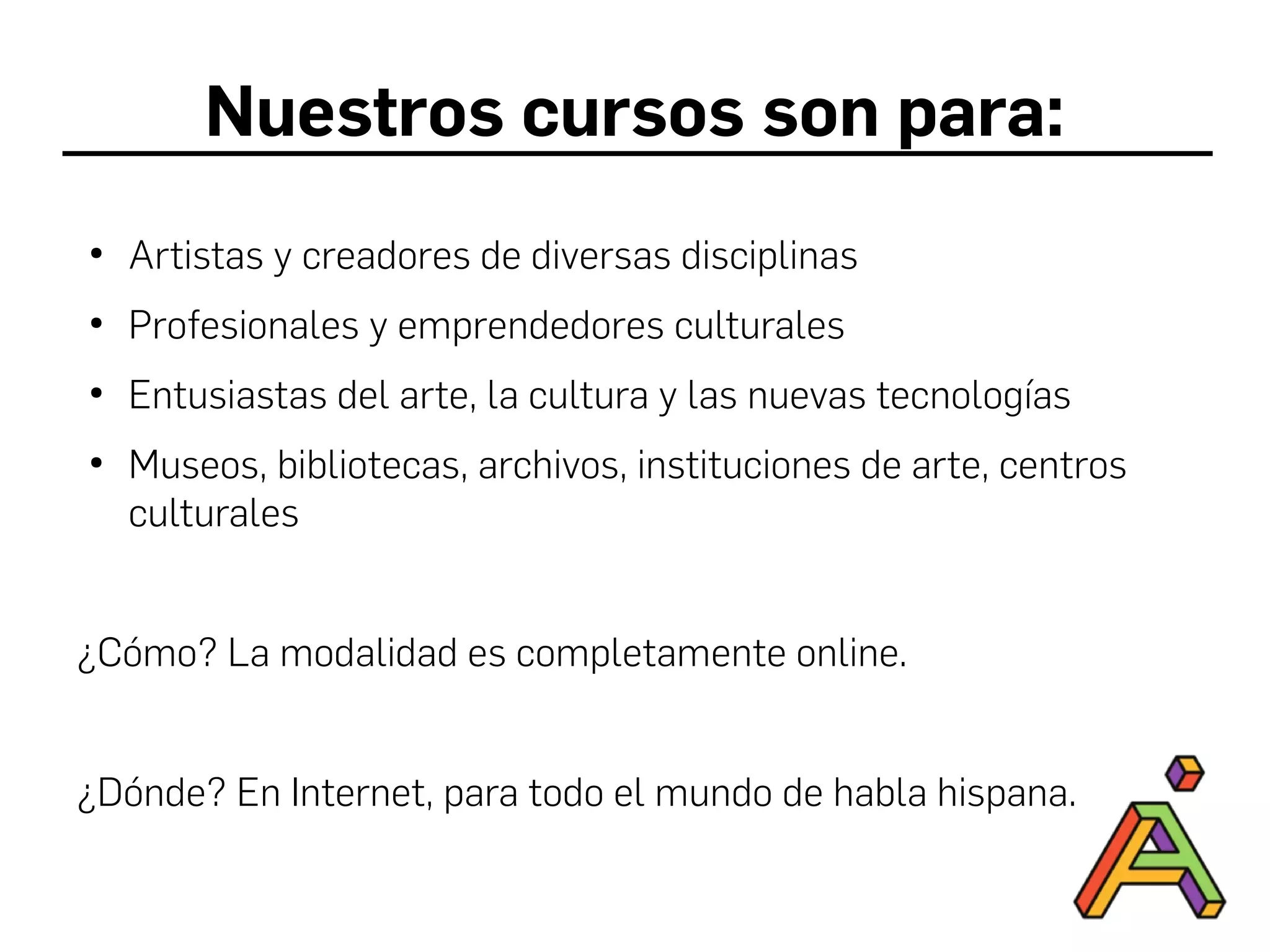 Nuestros cursos son para:
●
Artistas y creadores de diversas disciplinas
●
Profesionales y emprendedores culturales
●
Entusiastas del arte, la cultura y las nuevas tecnologías
●
Museos, bibliotecas, archivos, instituciones de arte, centros
culturales
¿Cómo? La modalidad es completamente online.
¿Dónde? En Internet, para todo el mundo de habla hispana.
 