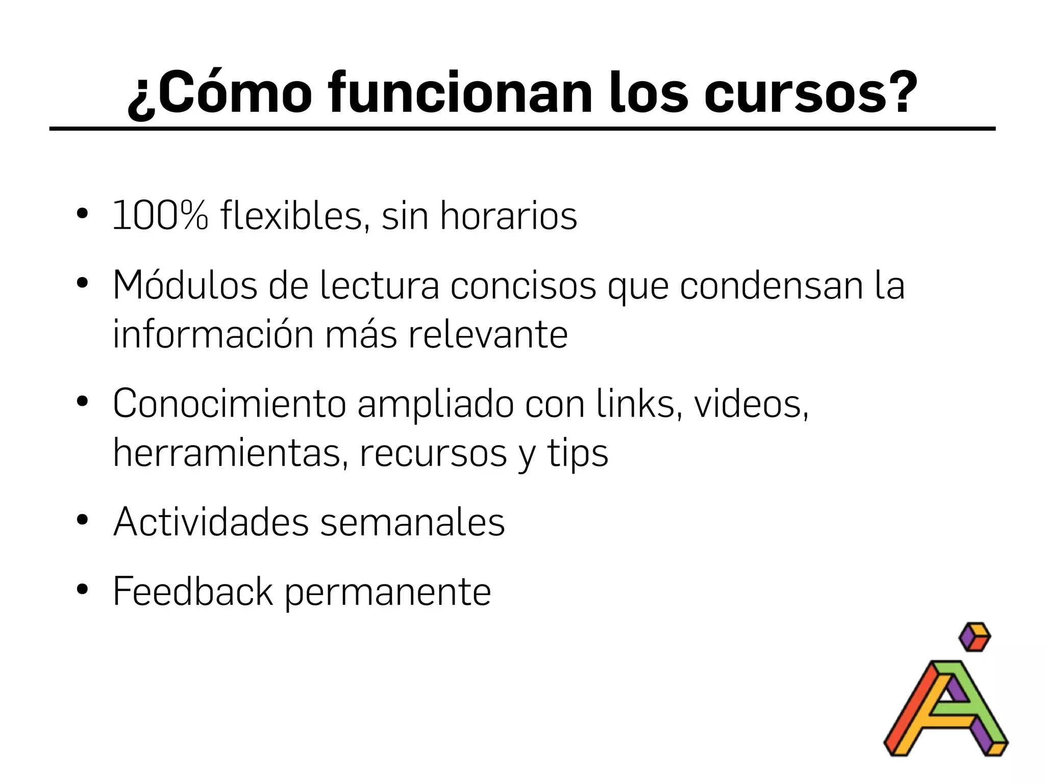 ¿Cómo funcionan los cursos?
●
100% flexibles, sin horarios
●
Módulos de lectura concisos que condensan la
información más relevante
●
Conocimiento ampliado con links, videos,
herramientas, recursos y tips
●
Actividades semanales
●
Feedback permanente
 