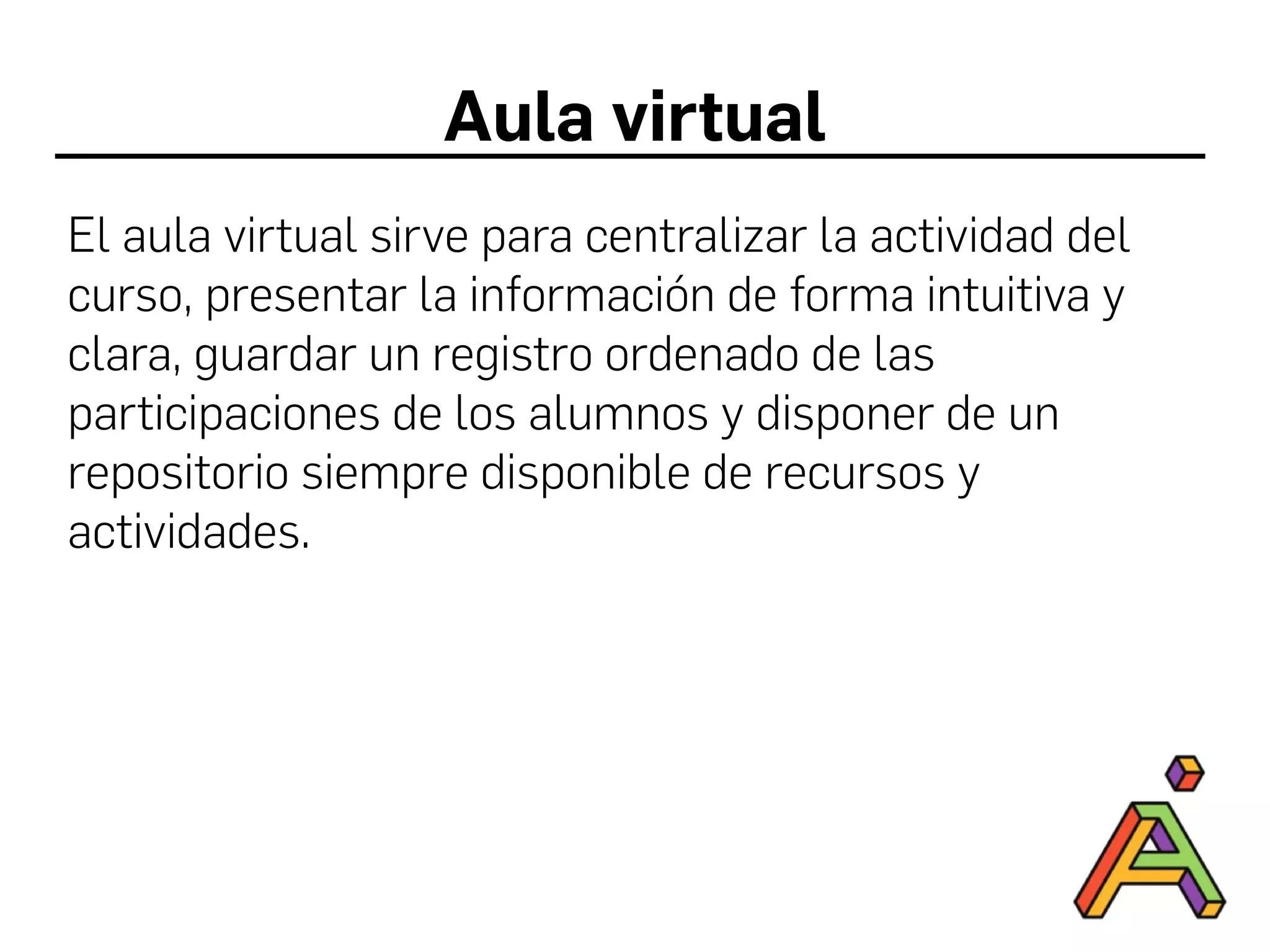 Aula virtual
El aula virtual sirve para centralizar la actividad del
curso, presentar la información de forma intuitiva y
clara, guardar un registro ordenado de las
participaciones de los alumnos y disponer de un
repositorio siempre disponible de recursos y
actividades.
 