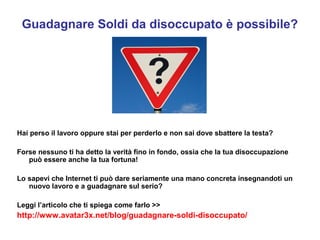 Guadagnare Soldi da disoccupato è possibile? 
Hai perso il lavoro oppure stai per perderlo e non sai dove sbattere la testa? 
Forse nessuno ti ha detto la verità fino in fondo, ossia che la tua disoccupazione 
può essere anche la tua fortuna! 
Lo sapevi che Internet ti può dare seriamente una mano concreta insegnandoti un 
nuovo lavoro e a guadagnare sul serio? 
Leggi l’articolo che ti spiega come farlo >> 
http://www.avatar3x.net/blog/guadagnare-soldi-disoccupato/ 
