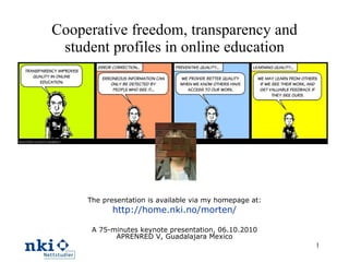 Cooperative freedom, transparency and student profiles in online education The presentation is available via my homepage at: http://home.nki.no/morten/ A 75-minutes keynote presentation, 06.10.2010 APRENRED V, Guadalajara Mexico 