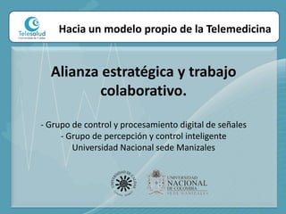 Hacia un modelo propio de la TelemedicinaAlianza estratégica y trabajo colaborativo. - Grupo de control y procesamiento digital de señales - Grupo de percepción y control inteligenteUniversidad Nacional sede Manizales