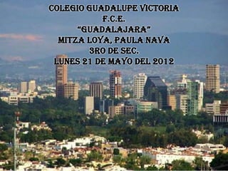 COLEGIO GUADALUPE VICTORIA
           F.C.E.
      “GUADALAJARA”
  MITZA LOYA, PAULA NAVA
        3RO DE SEC.
 LUNES 21 DE MAYO DEL 2012
 