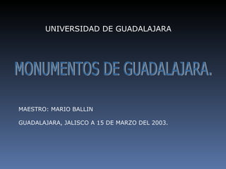 UNIVERSIDAD DE GUADALAJARA MONUMENTOS DE GUADALAJARA. MAESTRO: MARIO BALLIN GUADALAJARA, JALISCO A 15 DE MARZO DEL 2003. 