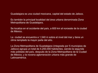 Guadalajara es una ciudad mexicana, capital del estado de Jalisco. Es también la principal localidad del área urbana denominada Zona Metropolitana de Guadalajara.  Se localiza en el occidente del país, a 600 km al noroeste de la ciudad de México. La  ciudad se encuentra a 1,540 m sobre el nivel del mar y tiene un clima templado la mayor parte del año. La Zona Metropolitana de Guadalajara (integrada por 5 municipios de Jalisco) agrupa un total de 4,250,000 habitantes, siendo la segunda más poblada del país, después de la Zona Metropolitana de la Ciudad de México, y la novena aglomeración urbana más grande de Latinoamérica. 