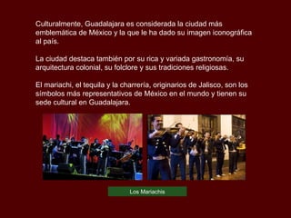 Culturalmente, Guadalajara es considerada la ciudad más emblemática de México y la que le ha dado su imagen iconográfica al país.  La ciudad destaca también por su rica y variada gastronomía, su arquitectura colonial, su folclore y sus tradiciones religiosas. El mariachi, el tequila y la charrería, originarios de Jalisco, son los símbolos más representativos de México en el mundo y tienen su sede cultural en Guadalajara.  Los Mariachis 
