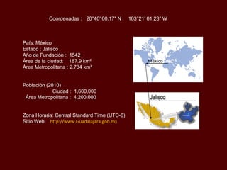 País: México Estado : Jalisco Año de Fundación :  1542 Área de la ciudad:  187.9 km²     Área Metropolitana : 2,734 km²  Población (2010)    Ciudad :  1,600,000  Área Metropolitana :  4,200,000  Zona Horaria: Central Standard Time (UTC-6) Sitio Web:   http://www.Guadalajara.gob.mx Coordenadas :  20°40′ 00.17″ N  103°21′ 01.23″ W México 