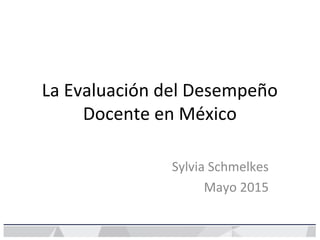La Evaluación del Desempeño
Docente en México
Sylvia Schmelkes
Mayo 2015
 