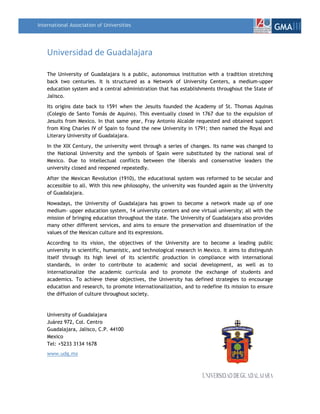 International Association of Universities
                                                                                                         GMAIII

    Universidad de Guadalajara 

    The University of Guadalajara is a public, autonomous institution with a tradition stretching
    back two centuries. It is structured as a Network of University Centers, a medium-upper
    education system and a central administration that has establishments throughout the State of
    Jalisco.
    Its origins date back to 1591 when the Jesuits founded the Academy of St. Thomas Aquinas
    (Colegio de Santo Tomás de Aquino). This eventually closed in 1767 due to the expulsion of
    Jesuits from Mexico. In that same year, Fray Antonio Alcalde requested and obtained support
    from King Charles IV of Spain to found the new University in 1791; then named the Royal and
    Literary University of Guadalajara.
    In the XIX Century, the university went through a series of changes. Its name was changed to
    the National University and the symbols of Spain were substituted by the national seal of
    Mexico. Due to intellectual conflicts between the liberals and conservative leaders the
    university closed and reopened repeatedly.
    After the Mexican Revolution (1910), the educational system was reformed to be secular and
    accessible to all. With this new philosophy, the university was founded again as the University
    of Guadalajara.
    Nowadays, the University of Guadalajara has grown to become a network made up of one
    medium- upper education system, 14 university centers and one virtual university; all with the
    mission of bringing education throughout the state. The University of Guadalajara also provides
    many other different services, and aims to ensure the preservation and dissemination of the
    values of the Mexican culture and its expressions.
    According to its vision, the objectives of the University are to become a leading public
    university in scientific, humanistic, and technological research in Mexico. It aims to distinguish
    itself through its high level of its scientific production in compliance with international
    standards, in order to contribute to academic and social development, as well as to
    internationalize the academic curricula and to promote the exchange of students and
    academics. To achieve these objectives, the University has defined strategies to encourage
    education and research, to promote internationalization, and to redefine its mission to ensure
    the diffusion of culture throughout society.


    University of Guadalajara
    Juárez 972, Col. Centro
    Guadalajara, Jalisco, C.P. 44100
    Mexico
    Tel: +5233 3134 1678
    www.udg.mx
 