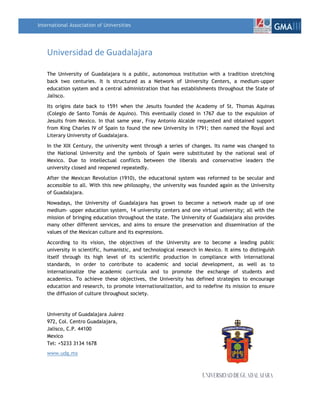 International Association of UniversitiesGMAIII<br />Universidad de Guadalajara<br />The University of Guadalajara is a public, autonomous institution with a tradition stretching back two centuries. It is structured as a Network of University Centers, a medium-upper education system and a central administration that has establishments throughout the State of Jalisco.<br />Its origins date back to 1591 when the Jesuits founded the Academy of St. Thomas Aquinas (Colegio de Santo Tomás de Aquino). This eventually closed in 1767 due to the expulsion of Jesuits from Mexico. In that same year, Fray Antonio Alcalde requested and obtained support from King Charles IV of Spain to found the new University in 1791; then named the Royal and Literary University of Guadalajara.<br />In the XIX Century, the university went through a series of changes. Its name was changed to the National University and the symbols of Spain were substituted by the national seal of Mexico. Due to intellectual conflicts between the liberals and conservative leaders the university closed and reopened repeatedly.<br />After the Mexican Revolution (1910), the educational system was reformed to be secular and accessible to all. With this new philosophy, the university was founded again as the University of Guadalajara.<br />Nowadays, the University of Guadalajara has grown to become a network made up of one medium- upper education system, 14 university centers and one virtual university; all with the mission of bringing education throughout the state. The University of Guadalajara also provides many other different services, and aims to ensure the preservation and dissemination of the values of the Mexican culture and its expressions.<br />According to its  vision,  the  objectives  of  the  University are to  become a  leading public university in scientific, humanistic, and technological research in Mexico. It aims to distinguish itself through its high level of its scientific production in compliance with international standards, in order to contribute to academic and social development, as well as to internationalize the academic curricula and to promote the exchange of students and academics. To achieve these objectives, the University has defined strategies to encourage education and research, to promote internationalization, and to redefine its mission to ensure the diffusion of culture throughout society.<br />University of Guadalajara Juárez 972, Col. Centro Guadalajara, Jalisco, C.P. 44100<br />Mexico<br />Tel: +5233 3134 1678 www.udg.mx<br />