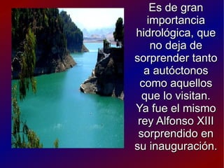 Es de gran
   importancia
hidrológica, que
    no deja de
sorprender tanto
  a autóctonos
 como aquellos
  que lo visitan.
Ya fue el mismo
 rey Alfonso XIII
 sorprendido en
su inauguración.
 