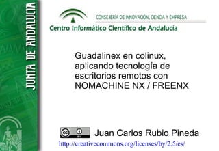 Guadalinex en colinux,
     aplicando tecnología de
     escritorios remotos con
     NOMACHINE NX / FREENX




             Juan Carlos Rubio Pineda
http://creativecommons.org/licenses/by/2.5/es/