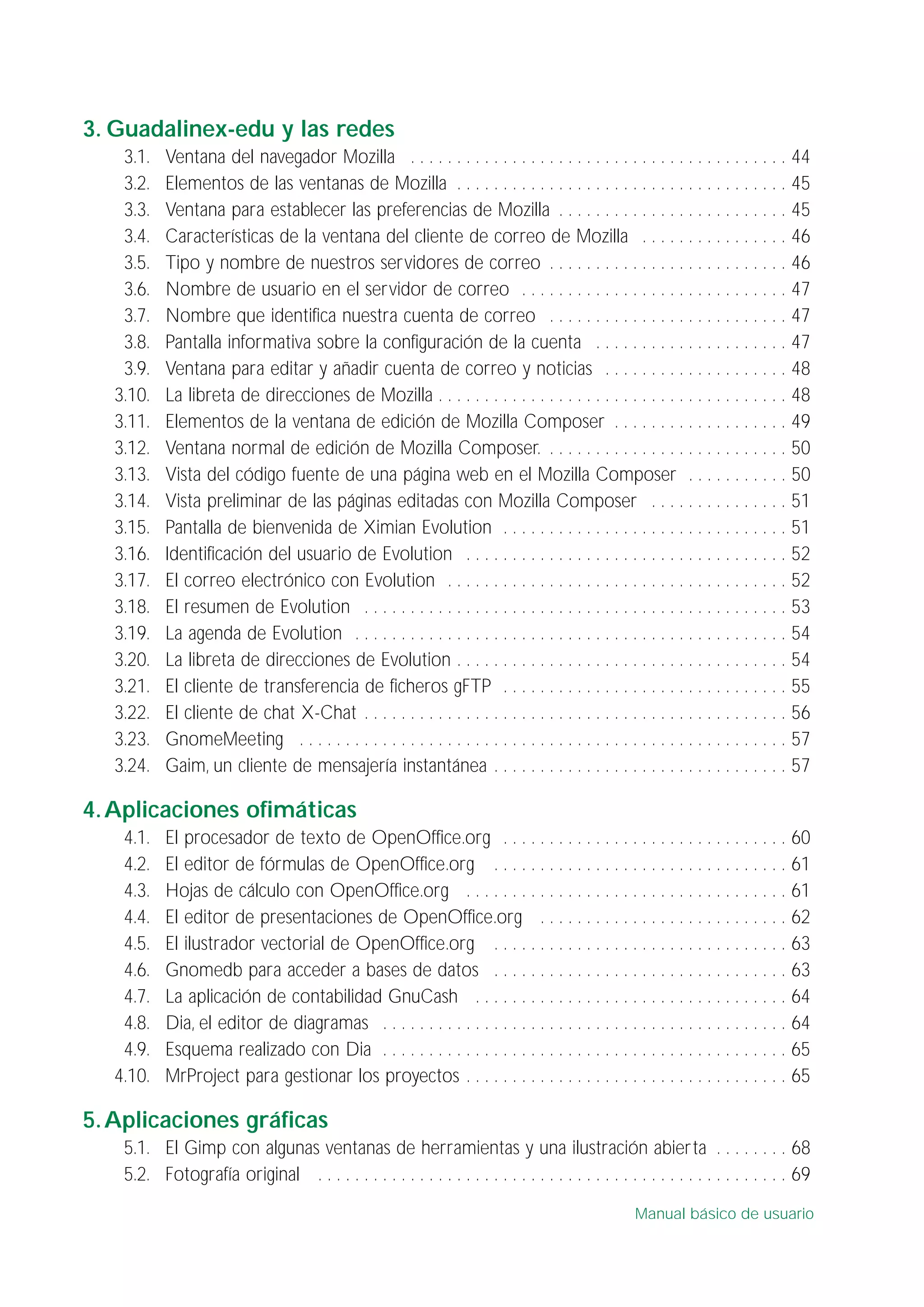 3. Guadalinex-edu y las redes
3.1. Ventana del navegador Mozilla . . . . . . . . . . . . . . . . . . . . . . . . . . . . . . . . . . . . . . . . . 44
3.2. Elementos de las ventanas de Mozilla . . . . . . . . . . . . . . . . . . . . . . . . . . . . . . . . . . . . 45
3.3. Ventana para establecer las preferencias de Mozilla . . . . . . . . . . . . . . . . . . . . . . . . . 45
3.4. Características de la ventana del cliente de correo de Mozilla . . . . . . . . . . . . . . . . 46
3.5. Tipo y nombre de nuestros servidores de correo . . . . . . . . . . . . . . . . . . . . . . . . . . 46
3.6. Nombre de usuario en el servidor de correo . . . . . . . . . . . . . . . . . . . . . . . . . . . . . 47
3.7. Nombre que identifica nuestra cuenta de correo . . . . . . . . . . . . . . . . . . . . . . . . . . 47
3.8. Pantalla informativa sobre la configuración de la cuenta . . . . . . . . . . . . . . . . . . . . . 47
3.9. Ventana para editar y añadir cuenta de correo y noticias . . . . . . . . . . . . . . . . . . . . 48
3.10. La libreta de direcciones de Mozilla . . . . . . . . . . . . . . . . . . . . . . . . . . . . . . . . . . . . . . 48
3.11. Elementos de la ventana de edición de Mozilla Composer . . . . . . . . . . . . . . . . . . . 49
3.12. Ventana normal de edición de Mozilla Composer. . . . . . . . . . . . . . . . . . . . . . . . . . . 50
3.13. Vista del código fuente de una página web en el Mozilla Composer . . . . . . . . . . . 50
3.14. Vista preliminar de las páginas editadas con Mozilla Composer . . . . . . . . . . . . . . . 51
3.15. Pantalla de bienvenida de Ximian Evolution . . . . . . . . . . . . . . . . . . . . . . . . . . . . . . . 51
3.16. Identificación del usuario de Evolution . . . . . . . . . . . . . . . . . . . . . . . . . . . . . . . . . . . 52
3.17. El correo electrónico con Evolution . . . . . . . . . . . . . . . . . . . . . . . . . . . . . . . . . . . . . 52
3.18. El resumen de Evolution . . . . . . . . . . . . . . . . . . . . . . . . . . . . . . . . . . . . . . . . . . . . . . 53
3.19. La agenda de Evolution . . . . . . . . . . . . . . . . . . . . . . . . . . . . . . . . . . . . . . . . . . . . . . . 54
3.20. La libreta de direcciones de Evolution . . . . . . . . . . . . . . . . . . . . . . . . . . . . . . . . . . . . 54
3.21. El cliente de transferencia de ficheros gFTP . . . . . . . . . . . . . . . . . . . . . . . . . . . . . . . 55
3.22. El cliente de chat X-Chat . . . . . . . . . . . . . . . . . . . . . . . . . . . . . . . . . . . . . . . . . . . . . . 56
3.23. GnomeMeeting . . . . . . . . . . . . . . . . . . . . . . . . . . . . . . . . . . . . . . . . . . . . . . . . . . . . . 57
3.24. Gaim, un cliente de mensajería instantánea . . . . . . . . . . . . . . . . . . . . . . . . . . . . . . . . 57
4.Aplicaciones ofimáticas
4.1. El procesador de texto de OpenOffice.org . . . . . . . . . . . . . . . . . . . . . . . . . . . . . . . 60
4.2. El editor de fórmulas de OpenOffice.org . . . . . . . . . . . . . . . . . . . . . . . . . . . . . . . . 61
4.3. Hojas de cálculo con OpenOffice.org . . . . . . . . . . . . . . . . . . . . . . . . . . . . . . . . . . . 61
4.4. El editor de presentaciones de OpenOffice.org . . . . . . . . . . . . . . . . . . . . . . . . . . . 62
4.5. El ilustrador vectorial de OpenOffice.org . . . . . . . . . . . . . . . . . . . . . . . . . . . . . . . . 63
4.6. Gnomedb para acceder a bases de datos . . . . . . . . . . . . . . . . . . . . . . . . . . . . . . . . 63
4.7. La aplicación de contabilidad GnuCash . . . . . . . . . . . . . . . . . . . . . . . . . . . . . . . . . . 64
4.8. Dia, el editor de diagramas . . . . . . . . . . . . . . . . . . . . . . . . . . . . . . . . . . . . . . . . . . . . 64
4.9. Esquema realizado con Dia . . . . . . . . . . . . . . . . . . . . . . . . . . . . . . . . . . . . . . . . . . . . 65
4.10. MrProject para gestionar los proyectos . . . . . . . . . . . . . . . . . . . . . . . . . . . . . . . . . . . 65
5.Aplicaciones gráficas
5.1. El Gimp con algunas ventanas de herramientas y una ilustración abierta . . . . . . . . 68
5.2. Fotografía original . . . . . . . . . . . . . . . . . . . . . . . . . . . . . . . . . . . . . . . . . . . . . . . . . . . 69
Manual básico de usuario
 