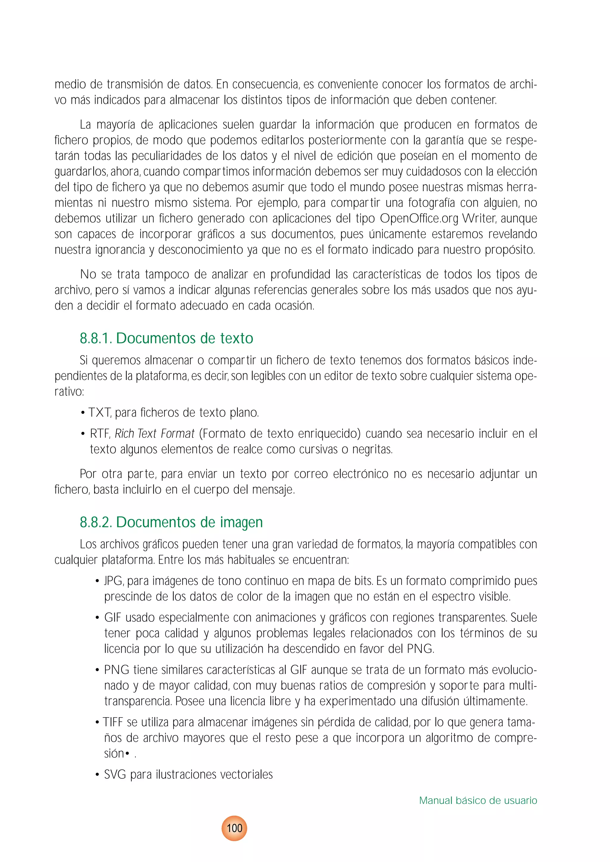 medio de transmisión de datos. En consecuencia, es conveniente conocer los formatos de archi-
vo más indicados para almacenar los distintos tipos de información que deben contener.
La mayoría de aplicaciones suelen guardar la información que producen en formatos de
fichero propios, de modo que podemos editarlos posteriormente con la garantía que se respe-
tarán todas las peculiaridades de los datos y el nivel de edición que poseían en el momento de
guardarlos, ahora, cuando compartimos información debemos ser muy cuidadosos con la elección
del tipo de fichero ya que no debemos asumir que todo el mundo posee nuestras mismas herra-
mientas ni nuestro mismo sistema. Por ejemplo, para compartir una fotografía con alguien, no
debemos utilizar un fichero generado con aplicaciones del tipo OpenOffice.org Writer, aunque
son capaces de incorporar gráficos a sus documentos, pues únicamente estaremos revelando
nuestra ignorancia y desconocimiento ya que no es el formato indicado para nuestro propósito.
No se trata tampoco de analizar en profundidad las características de todos los tipos de
archivo, pero sí vamos a indicar algunas referencias generales sobre los más usados que nos ayu-
den a decidir el formato adecuado en cada ocasión.
8.8.1. Documentos de texto
Si queremos almacenar o compartir un fichero de texto tenemos dos formatos básicos inde-
pendientes de la plataforma, es decir, son legibles con un editor de texto sobre cualquier sistema ope-
rativo:
• TXT, para ficheros de texto plano.
• RTF, Rich Text Format (Formato de texto enriquecido) cuando sea necesario incluir en el
texto algunos elementos de realce como cursivas o negritas.
Por otra parte, para enviar un texto por correo electrónico no es necesario adjuntar un
fichero, basta incluirlo en el cuerpo del mensaje.
8.8.2. Documentos de imagen
Los archivos gráficos pueden tener una gran variedad de formatos, la mayoría compatibles con
cualquier plataforma. Entre los más habituales se encuentran:
• JPG, para imágenes de tono continuo en mapa de bits. Es un formato comprimido pues
prescinde de los datos de color de la imagen que no están en el espectro visible.
• GIF usado especialmente con animaciones y gráficos con regiones transparentes. Suele
tener poca calidad y algunos problemas legales relacionados con los términos de su
licencia por lo que su utilización ha descendido en favor del PNG.
• PNG tiene similares características al GIF aunque se trata de un formato más evolucio-
nado y de mayor calidad, con muy buenas ratios de compresión y soporte para multi-
transparencia. Posee una licencia libre y ha experimentado una difusión últimamente.
• TIFF se utiliza para almacenar imágenes sin pérdida de calidad, por lo que genera tama-
ños de archivo mayores que el resto pese a que incorpora un algoritmo de compre-
sión• .
• SVG para ilustraciones vectoriales
Manual básico de usuario
100
 