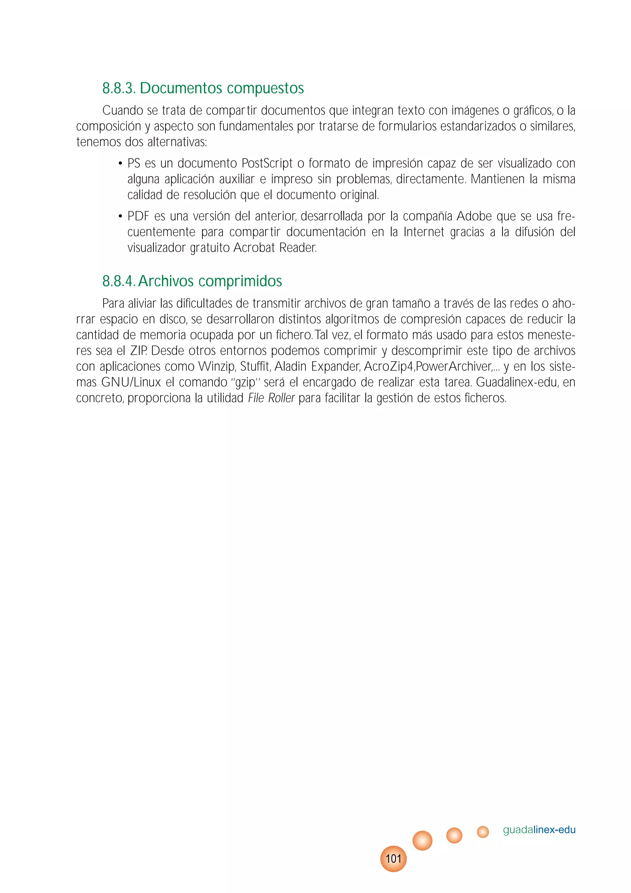 8.8.3. Documentos compuestos
Cuando se trata de compartir documentos que integran texto con imágenes o gráficos, o la
composición y aspecto son fundamentales por tratarse de formularios estandarizados o similares,
tenemos dos alternativas:
• PS es un documento PostScript o formato de impresión capaz de ser visualizado con
alguna aplicación auxiliar e impreso sin problemas, directamente. Mantienen la misma
calidad de resolución que el documento original.
• PDF es una versión del anterior, desarrollada por la compañía Adobe que se usa fre-
cuentemente para compartir documentación en la Internet gracias a la difusión del
visualizador gratuito Acrobat Reader.
8.8.4.Archivos comprimidos
Para aliviar las dificultades de transmitir archivos de gran tamaño a través de las redes o aho-
rrar espacio en disco, se desarrollaron distintos algoritmos de compresión capaces de reducir la
cantidad de memoria ocupada por un fichero.Tal vez, el formato más usado para estos meneste-
res sea el ZIP. Desde otros entornos podemos comprimir y descomprimir este tipo de archivos
con aplicaciones como Winzip, Stuffit, Aladin Expander, AcroZip4,PowerArchiver,... y en los siste-
mas GNU/Linux el comando ‘’gzip’’ será el encargado de realizar esta tarea. Guadalinex-edu, en
concreto, proporciona la utilidad File Roller para facilitar la gestión de estos ficheros.
guadalinex-edu
101
 