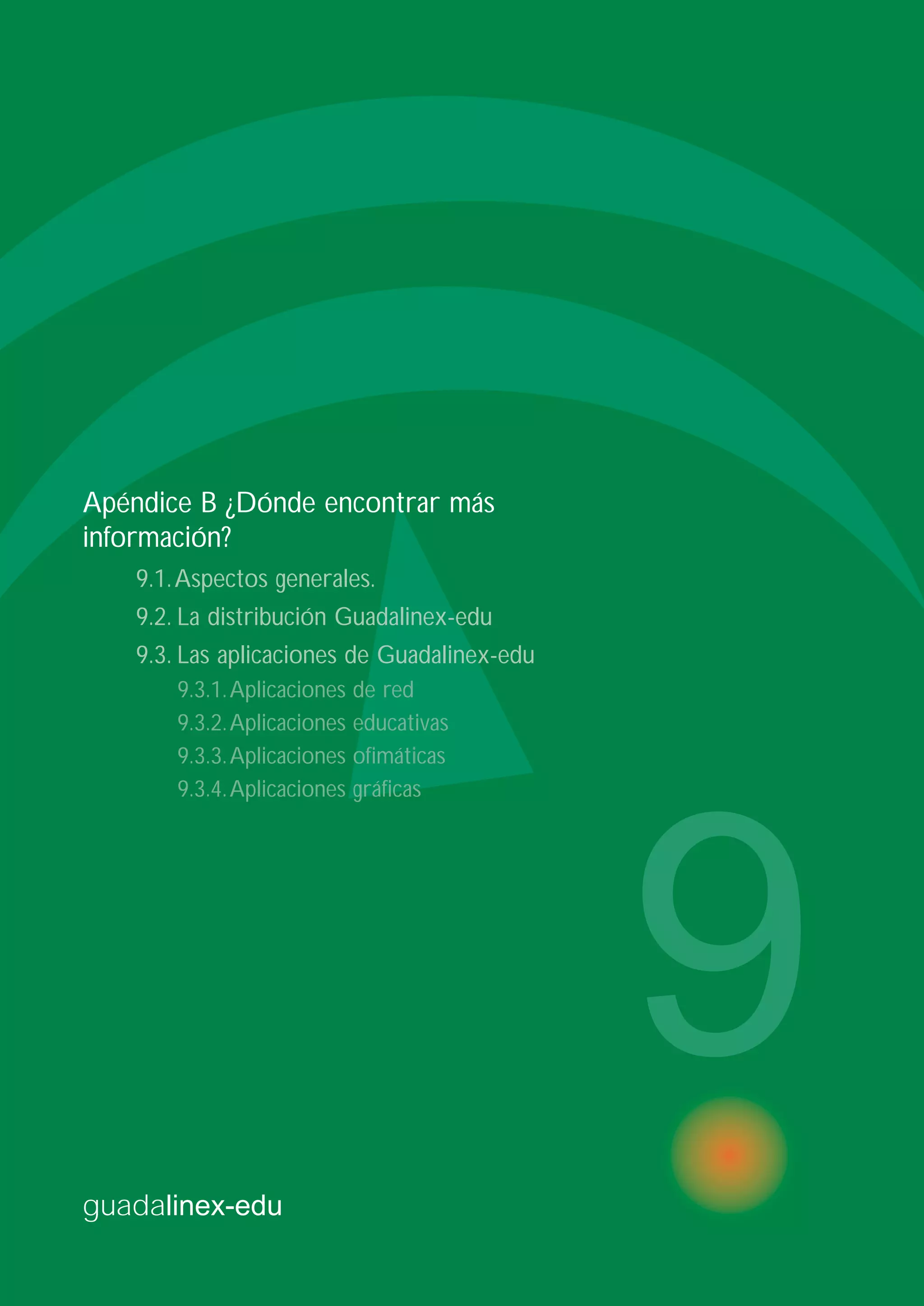 guadalinex-edu
9
Apéndice B ¿Dónde encontrar más
información?
9.1.Aspectos generales.
9.2. La distribución Guadalinex-edu
9.3. Las aplicaciones de Guadalinex-edu
9.3.1.Aplicaciones de red
9.3.2.Aplicaciones educativas
9.3.3.Aplicaciones ofimáticas
9.3.4.Aplicaciones gráficas
 