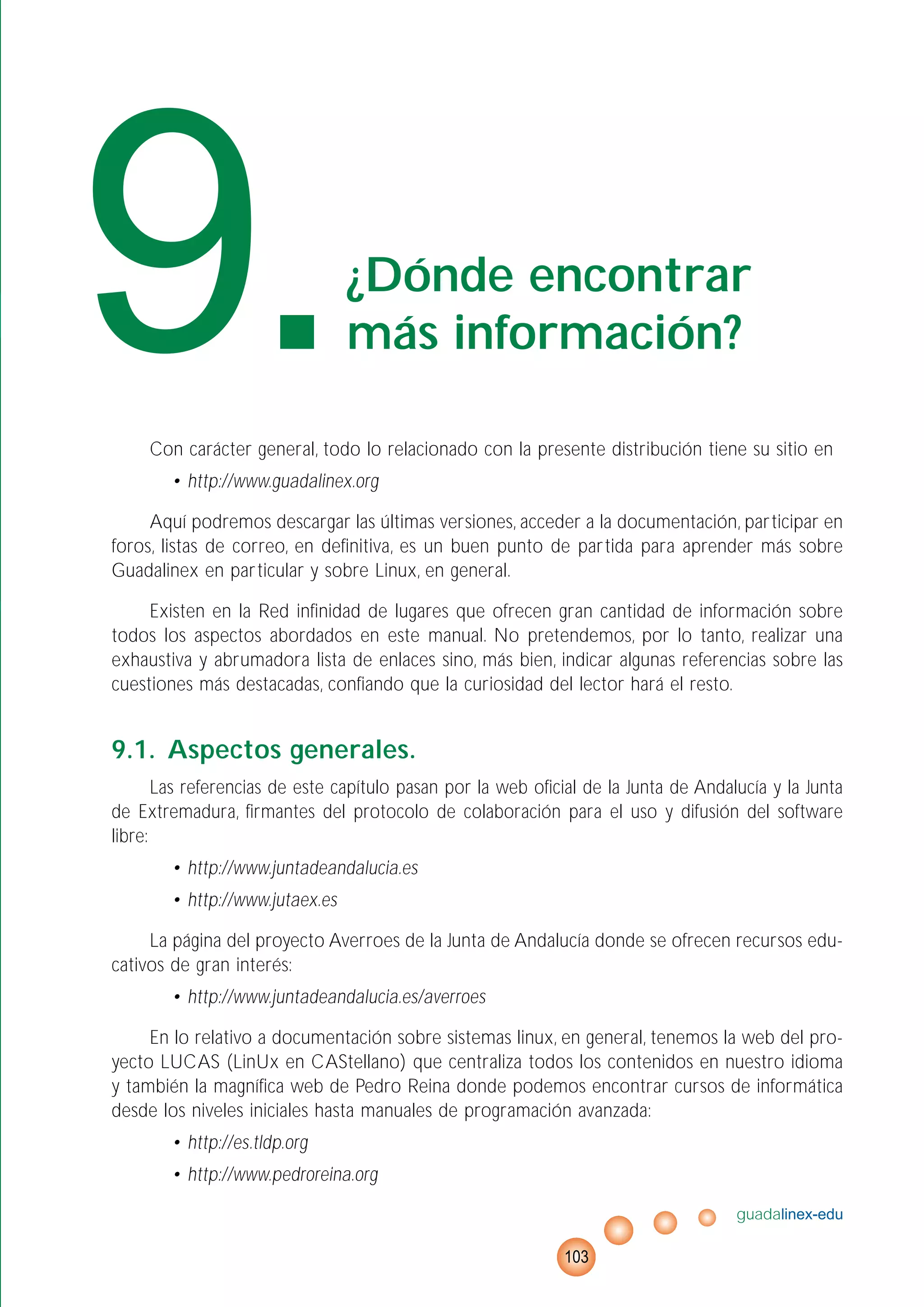 Con carácter general, todo lo relacionado con la presente distribución tiene su sitio en
• http://www.guadalinex.org
Aquí podremos descargar las últimas versiones, acceder a la documentación, participar en
foros, listas de correo, en definitiva, es un buen punto de partida para aprender más sobre
Guadalinex en particular y sobre Linux, en general.
Existen en la Red infinidad de lugares que ofrecen gran cantidad de información sobre
todos los aspectos abordados en este manual. No pretendemos, por lo tanto, realizar una
exhaustiva y abrumadora lista de enlaces sino, más bien, indicar algunas referencias sobre las
cuestiones más destacadas, confiando que la curiosidad del lector hará el resto.
9.1. Aspectos generales.
Las referencias de este capítulo pasan por la web oficial de la Junta de Andalucía y la Junta
de Extremadura, firmantes del protocolo de colaboración para el uso y difusión del software
libre:
• http://www.juntadeandalucia.es
• http://www.jutaex.es
La página del proyecto Averroes de la Junta de Andalucía donde se ofrecen recursos edu-
cativos de gran interés:
• http://www.juntadeandalucia.es/averroes
En lo relativo a documentación sobre sistemas linux, en general, tenemos la web del pro-
yecto LUCAS (LinUx en CAStellano) que centraliza todos los contenidos en nuestro idioma
y también la magnífica web de Pedro Reina donde podemos encontrar cursos de informática
desde los niveles iniciales hasta manuales de programación avanzada:
• http://es.tldp.org
• http://www.pedroreina.org
guadalinex-edu
103
9.¿Dónde encontrar
más información?
 