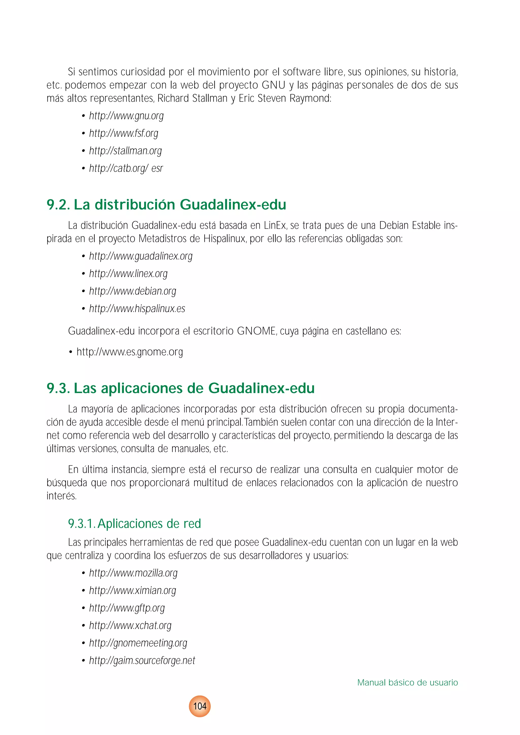 Si sentimos curiosidad por el movimiento por el software libre, sus opiniones, su historia,
etc. podemos empezar con la web del proyecto GNU y las páginas personales de dos de sus
más altos representantes, Richard Stallman y Eric Steven Raymond:
• http://www.gnu.org
• http://www.fsf.org
• http://stallman.org
• http://catb.org/ esr
9.2. La distribución Guadalinex-edu
La distribución Guadalinex-edu está basada en LinEx, se trata pues de una Debian Estable ins-
pirada en el proyecto Metadistros de Hispalinux, por ello las referencias obligadas son:
• http://www.guadalinex.org
• http://www.linex.org
• http://www.debian.org
• http://www.hispalinux.es
Guadalinex-edu incorpora el escritorio GNOME, cuya página en castellano es:
• http://www.es.gnome.org
9.3. Las aplicaciones de Guadalinex-edu
La mayoría de aplicaciones incorporadas por esta distribución ofrecen su propia documenta-
ción de ayuda accesible desde el menú principal.También suelen contar con una dirección de la Inter-
net como referencia web del desarrollo y características del proyecto, permitiendo la descarga de las
últimas versiones, consulta de manuales, etc.
En última instancia, siempre está el recurso de realizar una consulta en cualquier motor de
búsqueda que nos proporcionará multitud de enlaces relacionados con la aplicación de nuestro
interés.
9.3.1.Aplicaciones de red
Las principales herramientas de red que posee Guadalinex-edu cuentan con un lugar en la web
que centraliza y coordina los esfuerzos de sus desarrolladores y usuarios:
• http://www.mozilla.org
• http://www.ximian.org
• http://www.gftp.org
• http://www.xchat.org
• http://gnomemeeting.org
• http://gaim.sourceforge.net
Manual básico de usuario
104
 