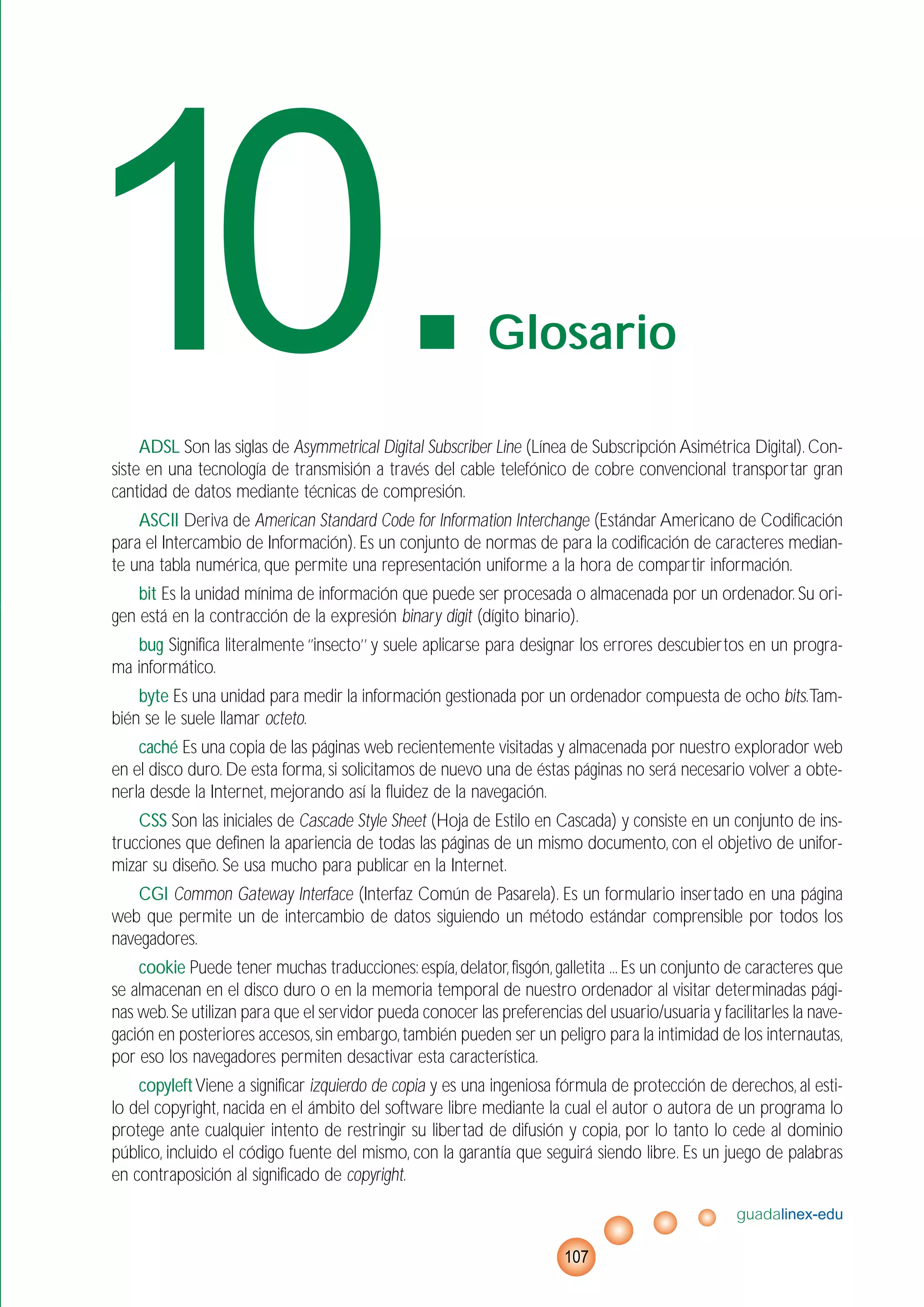 ADSL Son las siglas de Asymmetrical Digital Subscriber Line (Línea de Subscripción Asimétrica Digital).Con-
siste en una tecnología de transmisión a través del cable telefónico de cobre convencional transportar gran
cantidad de datos mediante técnicas de compresión.
ASCII Deriva de American Standard Code for Information Interchange (Estándar Americano de Codificación
para el Intercambio de Información). Es un conjunto de normas de para la codificación de caracteres median-
te una tabla numérica, que permite una representación uniforme a la hora de compartir información.
bit Es la unidad mínima de información que puede ser procesada o almacenada por un ordenador. Su ori-
gen está en la contracción de la expresión binary digit (dígito binario).
bug Significa literalmente ‘’insecto’’ y suele aplicarse para designar los errores descubiertos en un progra-
ma informático.
byte Es una unidad para medir la información gestionada por un ordenador compuesta de ocho bits.Tam-
bién se le suele llamar octeto.
caché Es una copia de las páginas web recientemente visitadas y almacenada por nuestro explorador web
en el disco duro. De esta forma, si solicitamos de nuevo una de éstas páginas no será necesario volver a obte-
nerla desde la Internet, mejorando así la fluidez de la navegación.
CSS Son las iniciales de Cascade Style Sheet (Hoja de Estilo en Cascada) y consiste en un conjunto de ins-
trucciones que definen la apariencia de todas las páginas de un mismo documento, con el objetivo de unifor-
mizar su diseño. Se usa mucho para publicar en la Internet.
CGI Common Gateway Interface (Interfaz Común de Pasarela). Es un formulario insertado en una página
web que permite un de intercambio de datos siguiendo un método estándar comprensible por todos los
navegadores.
cookie Puede tener muchas traducciones:espía,delator,fisgón,galletita ...Es un conjunto de caracteres que
se almacenan en el disco duro o en la memoria temporal de nuestro ordenador al visitar determinadas pági-
nas web.Se utilizan para que el servidor pueda conocer las preferencias del usuario/usuaria y facilitarles la nave-
gación en posteriores accesos,sin embargo,también pueden ser un peligro para la intimidad de los internautas,
por eso los navegadores permiten desactivar esta característica.
copyleftViene a significar izquierdo de copia y es una ingeniosa fórmula de protección de derechos, al esti-
lo del copyright, nacida en el ámbito del software libre mediante la cual el autor o autora de un programa lo
protege ante cualquier intento de restringir su libertad de difusión y copia, por lo tanto lo cede al dominio
público, incluido el código fuente del mismo, con la garantía que seguirá siendo libre. Es un juego de palabras
en contraposición al significado de copyright.
guadalinex-edu
107
10.Glosario
 