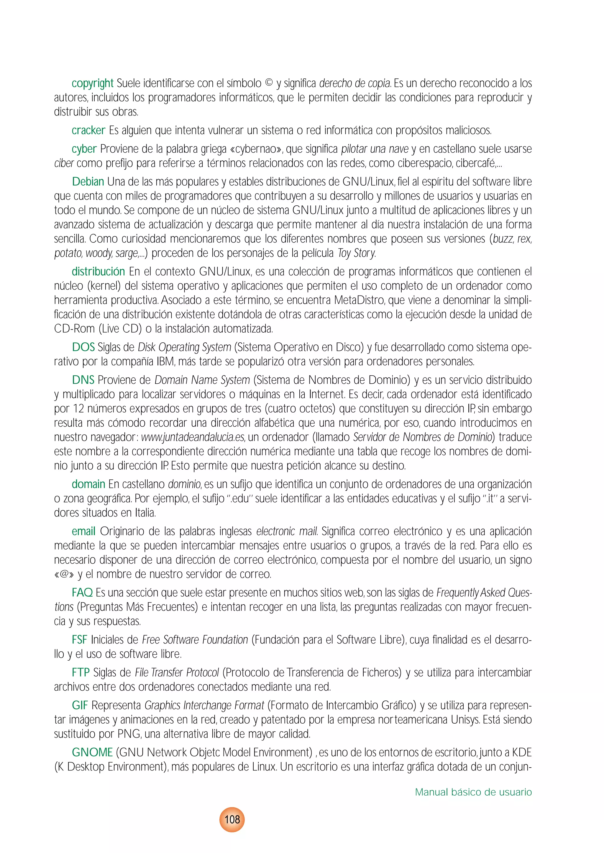 copyright Suele identificarse con el símbolo © y significa derecho de copia. Es un derecho reconocido a los
autores, incluidos los programadores informáticos, que le permiten decidir las condiciones para reproducir y
distruibir sus obras.
cracker Es alguien que intenta vulnerar un sistema o red informática con propósitos maliciosos.
cyber Proviene de la palabra griega «cybernao», que significa pilotar una nave y en castellano suele usarse
ciber como prefijo para referirse a términos relacionados con las redes, como ciberespacio, cibercafé,...
Debian Una de las más populares y estables distribuciones de GNU/Linux,fiel al espíritu del software libre
que cuenta con miles de programadores que contribuyen a su desarrollo y millones de usuarios y usuarias en
todo el mundo. Se compone de un núcleo de sistema GNU/Linux junto a multitud de aplicaciones libres y un
avanzado sistema de actualización y descarga que permite mantener al día nuestra instalación de una forma
sencilla. Como curiosidad mencionaremos que los diferentes nombres que poseen sus versiones (buzz, rex,
potato, woody, sarge,...) proceden de los personajes de la película Toy Story.
distribución En el contexto GNU/Linux, es una colección de programas informáticos que contienen el
núcleo (kernel) del sistema operativo y aplicaciones que permiten el uso completo de un ordenador como
herramienta productiva.Asociado a este término, se encuentra MetaDistro, que viene a denominar la simpli-
ficación de una distribución existente dotándola de otras características como la ejecución desde la unidad de
CD-Rom (Live CD) o la instalación automatizada.
DOS Siglas de Disk Operating System (Sistema Operativo en Disco) y fue desarrollado como sistema ope-
rativo por la compañía IBM, más tarde se popularizó otra versión para ordenadores personales.
DNS Proviene de Domain Name System (Sistema de Nombres de Dominio) y es un servicio distribuido
y multiplicado para localizar servidores o máquinas en la Internet. Es decir, cada ordenador está identificado
por 12 números expresados en grupos de tres (cuatro octetos) que constituyen su dirección IP, sin embargo
resulta más cómodo recordar una dirección alfabética que una numérica, por eso, cuando introducimos en
nuestro navegador: www.juntadeandalucia.es, un ordenador (llamado Servidor de Nombres de Dominio) traduce
este nombre a la correspondiente dirección numérica mediante una tabla que recoge los nombres de domi-
nio junto a su dirección IP. Esto permite que nuestra petición alcance su destino.
domain En castellano dominio, es un sufijo que identifica un conjunto de ordenadores de una organización
o zona geográfica. Por ejemplo, el sufijo ‘’.edu’’ suele identificar a las entidades educativas y el sufijo ‘’.it’’ a servi-
dores situados en Italia.
email Originario de las palabras inglesas electronic mail. Significa correo electrónico y es una aplicación
mediante la que se pueden intercambiar mensajes entre usuarios o grupos, a través de la red. Para ello es
necesario disponer de una dirección de correo electrónico, compuesta por el nombre del usuario, un signo
«@» y el nombre de nuestro servidor de correo.
FAQ Es una sección que suele estar presente en muchos sitios web,son las siglas de FrequentlyAsked Ques-
tions (Preguntas Más Frecuentes) e intentan recoger en una lista, las preguntas realizadas con mayor frecuen-
cia y sus respuestas.
FSF Iniciales de Free Software Foundation (Fundación para el Software Libre), cuya finalidad es el desarro-
llo y el uso de software libre.
FTP Siglas de File Transfer Protocol (Protocolo de Transferencia de Ficheros) y se utiliza para intercambiar
archivos entre dos ordenadores conectados mediante una red.
GIF Representa Graphics Interchange Format (Formato de Intercambio Gráfico) y se utiliza para represen-
tar imágenes y animaciones en la red, creado y patentado por la empresa norteamericana Unisys. Está siendo
sustituido por PNG, una alternativa libre de mayor calidad.
GNOME (GNU Network Objetc Model Environment) ,es uno de los entornos de escritorio,junto a KDE
(K Desktop Environment), más populares de Linux. Un escritorio es una interfaz gráfica dotada de un conjun-
Manual básico de usuario
108
 