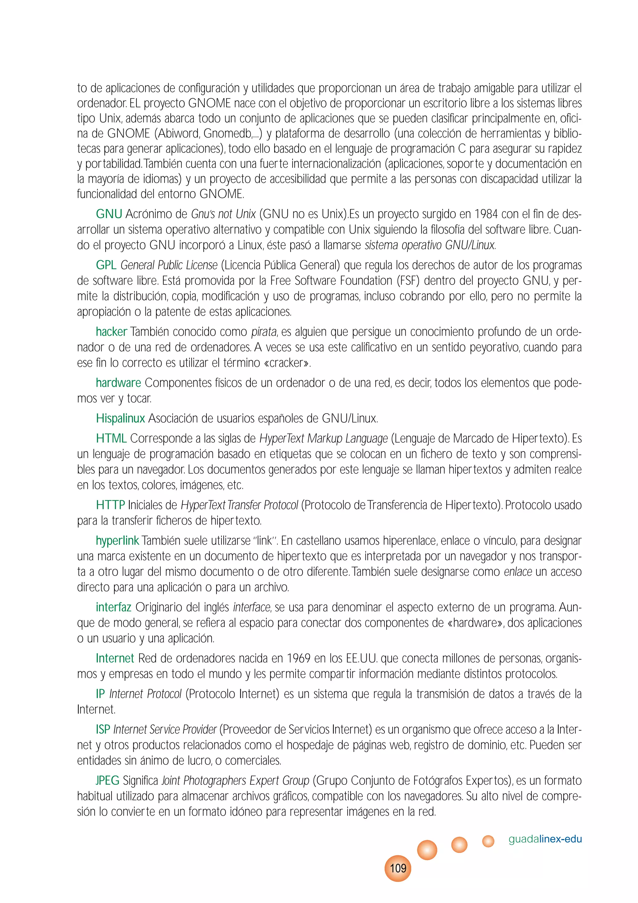 to de aplicaciones de configuración y utilidades que proporcionan un área de trabajo amigable para utilizar el
ordenador.EL proyecto GNOME nace con el objetivo de proporcionar un escritorio libre a los sistemas libres
tipo Unix, además abarca todo un conjunto de aplicaciones que se pueden clasificar principalmente en, ofici-
na de GNOME (Abiword, Gnomedb,...) y plataforma de desarrollo (una colección de herramientas y biblio-
tecas para generar aplicaciones), todo ello basado en el lenguaje de programación C para asegurar su rapidez
y portabilidad.También cuenta con una fuerte internacionalización (aplicaciones, soporte y documentación en
la mayoría de idiomas) y un proyecto de accesibilidad que permite a las personas con discapacidad utilizar la
funcionalidad del entorno GNOME.
GNU Acrónimo de Gnu’s not Unix (GNU no es Unix).Es un proyecto surgido en 1984 con el fin de des-
arrollar un sistema operativo alternativo y compatible con Unix siguiendo la filosofía del software libre. Cuan-
do el proyecto GNU incorporó a Linux, éste pasó a llamarse sistema operativo GNU/Linux.
GPL General Public License (Licencia Pública General) que regula los derechos de autor de los programas
de software libre. Está promovida por la Free Software Foundation (FSF) dentro del proyecto GNU, y per-
mite la distribución, copia, modificación y uso de programas, incluso cobrando por ello, pero no permite la
apropiación o la patente de estas aplicaciones.
hacker También conocido como pirata, es alguien que persigue un conocimiento profundo de un orde-
nador o de una red de ordenadores. A veces se usa este calificativo en un sentido peyorativo, cuando para
ese fin lo correcto es utilizar el término «cracker».
hardware Componentes físicos de un ordenador o de una red, es decir, todos los elementos que pode-
mos ver y tocar.
Hispalinux Asociación de usuarios españoles de GNU/Linux.
HTML Corresponde a las siglas de HyperText Markup Language (Lenguaje de Marcado de Hipertexto). Es
un lenguaje de programación basado en etiquetas que se colocan en un fichero de texto y son comprensi-
bles para un navegador. Los documentos generados por este lenguaje se llaman hipertextos y admiten realce
en los textos, colores, imágenes, etc.
HTTP Iniciales de HyperTextTransfer Protocol (Protocolo deTransferencia de Hipertexto).Protocolo usado
para la transferir ficheros de hipertexto.
hyperlinkTambién suele utilizarse ‘’link’’. En castellano usamos hiperenlace, enlace o vínculo, para designar
una marca existente en un documento de hipertexto que es interpretada por un navegador y nos transpor-
ta a otro lugar del mismo documento o de otro diferente.También suele designarse como enlace un acceso
directo para una aplicación o para un archivo.
interfaz Originario del inglés interface, se usa para denominar el aspecto externo de un programa. Aun-
que de modo general, se refiera al espacio para conectar dos componentes de «hardware», dos aplicaciones
o un usuario y una aplicación.
Internet Red de ordenadores nacida en 1969 en los EE.UU. que conecta millones de personas, organis-
mos y empresas en todo el mundo y les permite compartir información mediante distintos protocolos.
IP Internet Protocol (Protocolo Internet) es un sistema que regula la transmisión de datos a través de la
Internet.
ISP Internet Service Provider (Proveedor de Servicios Internet) es un organismo que ofrece acceso a la Inter-
net y otros productos relacionados como el hospedaje de páginas web, registro de dominio, etc. Pueden ser
entidades sin ánimo de lucro, o comerciales.
JPEG Significa Joint Photographers Expert Group (Grupo Conjunto de Fotógrafos Expertos), es un formato
habitual utilizado para almacenar archivos gráficos, compatible con los navegadores. Su alto nivel de compre-
sión lo convierte en un formato idóneo para representar imágenes en la red.
guadalinex-edu
109
 
