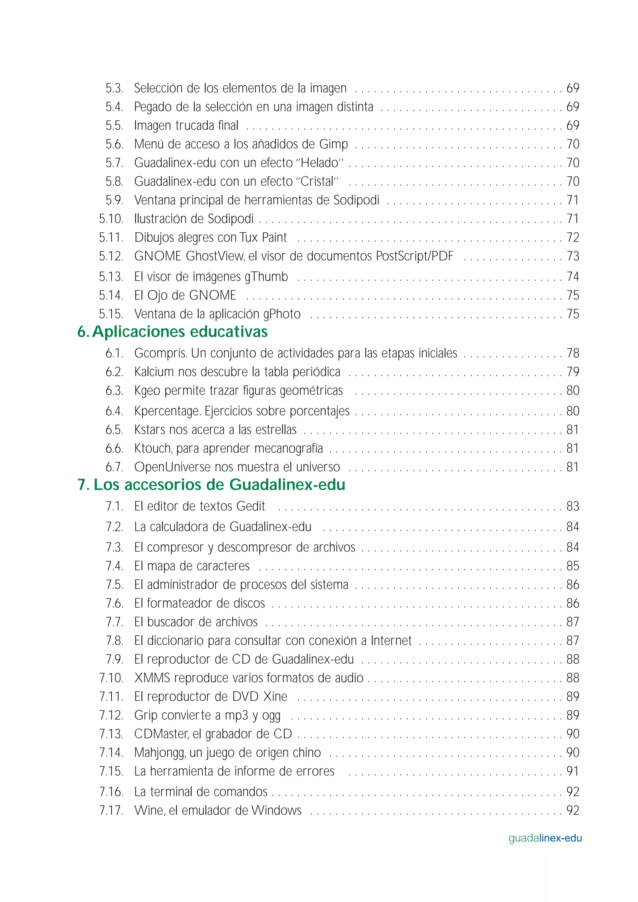 5.3. Selección de los elementos de la imagen . . . . . . . . . . . . . . . . . . . . . . . . . . . . . . . . . 69
5.4. Pegado de la selección en una imagen distinta . . . . . . . . . . . . . . . . . . . . . . . . . . . . . 69
5.5. Imagen trucada final . . . . . . . . . . . . . . . . . . . . . . . . . . . . . . . . . . . . . . . . . . . . . . . . . . 69
5.6. Menú de acceso a los añadidos de Gimp . . . . . . . . . . . . . . . . . . . . . . . . . . . . . . . . . 70
5.7. Guadalinex-edu con un efecto ‘’Helado’’ . . . . . . . . . . . . . . . . . . . . . . . . . . . . . . . . . . 70
5.8. Guadalinex-edu con un efecto ‘’Cristal’’ . . . . . . . . . . . . . . . . . . . . . . . . . . . . . . . . . . 70
5.9. Ventana principal de herramientas de Sodipodi . . . . . . . . . . . . . . . . . . . . . . . . . . . . 71
5.10. Ilustración de Sodipodi . . . . . . . . . . . . . . . . . . . . . . . . . . . . . . . . . . . . . . . . . . . . . . . . 71
5.11. Dibujos alegres con Tux Paint . . . . . . . . . . . . . . . . . . . . . . . . . . . . . . . . . . . . . . . . . . 72
5.12. GNOME GhostView, el visor de documentos PostScript/PDF . . . . . . . . . . . . . . . . 73
5.13. El visor de imágenes gThumb . . . . . . . . . . . . . . . . . . . . . . . . . . . . . . . . . . . . . . . . . . 74
5.14. El Ojo de GNOME . . . . . . . . . . . . . . . . . . . . . . . . . . . . . . . . . . . . . . . . . . . . . . . . . . 75
5.15. Ventana de la aplicación gPhoto . . . . . . . . . . . . . . . . . . . . . . . . . . . . . . . . . . . . . . . . 75
6.Aplicaciones educativas
6.1. Gcompris. Un conjunto de actividades para las etapas iniciales . . . . . . . . . . . . . . . . 78
6.2. Kalcium nos descubre la tabla periódica . . . . . . . . . . . . . . . . . . . . . . . . . . . . . . . . . . 79
6.3. Kgeo permite trazar figuras geométricas . . . . . . . . . . . . . . . . . . . . . . . . . . . . . . . . . 80
6.4. Kpercentage. Ejercicios sobre porcentajes . . . . . . . . . . . . . . . . . . . . . . . . . . . . . . . . . 80
6.5. Kstars nos acerca a las estrellas . . . . . . . . . . . . . . . . . . . . . . . . . . . . . . . . . . . . . . . . . 81
6.6. Ktouch, para aprender mecanografía . . . . . . . . . . . . . . . . . . . . . . . . . . . . . . . . . . . . . 81
6.7. OpenUniverse nos muestra el universo . . . . . . . . . . . . . . . . . . . . . . . . . . . . . . . . . . 81
7. Los accesorios de Guadalinex-edu
7.1. El editor de textos Gedit . . . . . . . . . . . . . . . . . . . . . . . . . . . . . . . . . . . . . . . . . . . . . 83
7.2. La calculadora de Guadalinex-edu . . . . . . . . . . . . . . . . . . . . . . . . . . . . . . . . . . . . . . 84
7.3. El compresor y descompresor de archivos . . . . . . . . . . . . . . . . . . . . . . . . . . . . . . . . 84
7.4. El mapa de caracteres . . . . . . . . . . . . . . . . . . . . . . . . . . . . . . . . . . . . . . . . . . . . . . . . 85
7.5. El administrador de procesos del sistema . . . . . . . . . . . . . . . . . . . . . . . . . . . . . . . . . 86
7.6. El formateador de discos . . . . . . . . . . . . . . . . . . . . . . . . . . . . . . . . . . . . . . . . . . . . . . 86
7.7. El buscador de archivos . . . . . . . . . . . . . . . . . . . . . . . . . . . . . . . . . . . . . . . . . . . . . . . 87
7.8. El diccionario para consultar con conexión a Internet . . . . . . . . . . . . . . . . . . . . . . . 87
7.9. El reproductor de CD de Guadalinex-edu . . . . . . . . . . . . . . . . . . . . . . . . . . . . . . . . 88
7.10. XMMS reproduce varios formatos de audio . . . . . . . . . . . . . . . . . . . . . . . . . . . . . . . 88
7.11. El reproductor de DVD Xine . . . . . . . . . . . . . . . . . . . . . . . . . . . . . . . . . . . . . . . . . . 89
7.12. Grip convierte a mp3 y ogg . . . . . . . . . . . . . . . . . . . . . . . . . . . . . . . . . . . . . . . . . . . 89
7.13. CDMaster, el grabador de CD . . . . . . . . . . . . . . . . . . . . . . . . . . . . . . . . . . . . . . . . . . 90
7.14. Mahjongg, un juego de origen chino . . . . . . . . . . . . . . . . . . . . . . . . . . . . . . . . . . . . . 90
7.15. La herramienta de informe de errores . . . . . . . . . . . . . . . . . . . . . . . . . . . . . . . . . . 91
7.16. La terminal de comandos . . . . . . . . . . . . . . . . . . . . . . . . . . . . . . . . . . . . . . . . . . . . . . 92
7.17. Wine, el emulador de Windows . . . . . . . . . . . . . . . . . . . . . . . . . . . . . . . . . . . . . . . . 92
guadalinex-edu
 