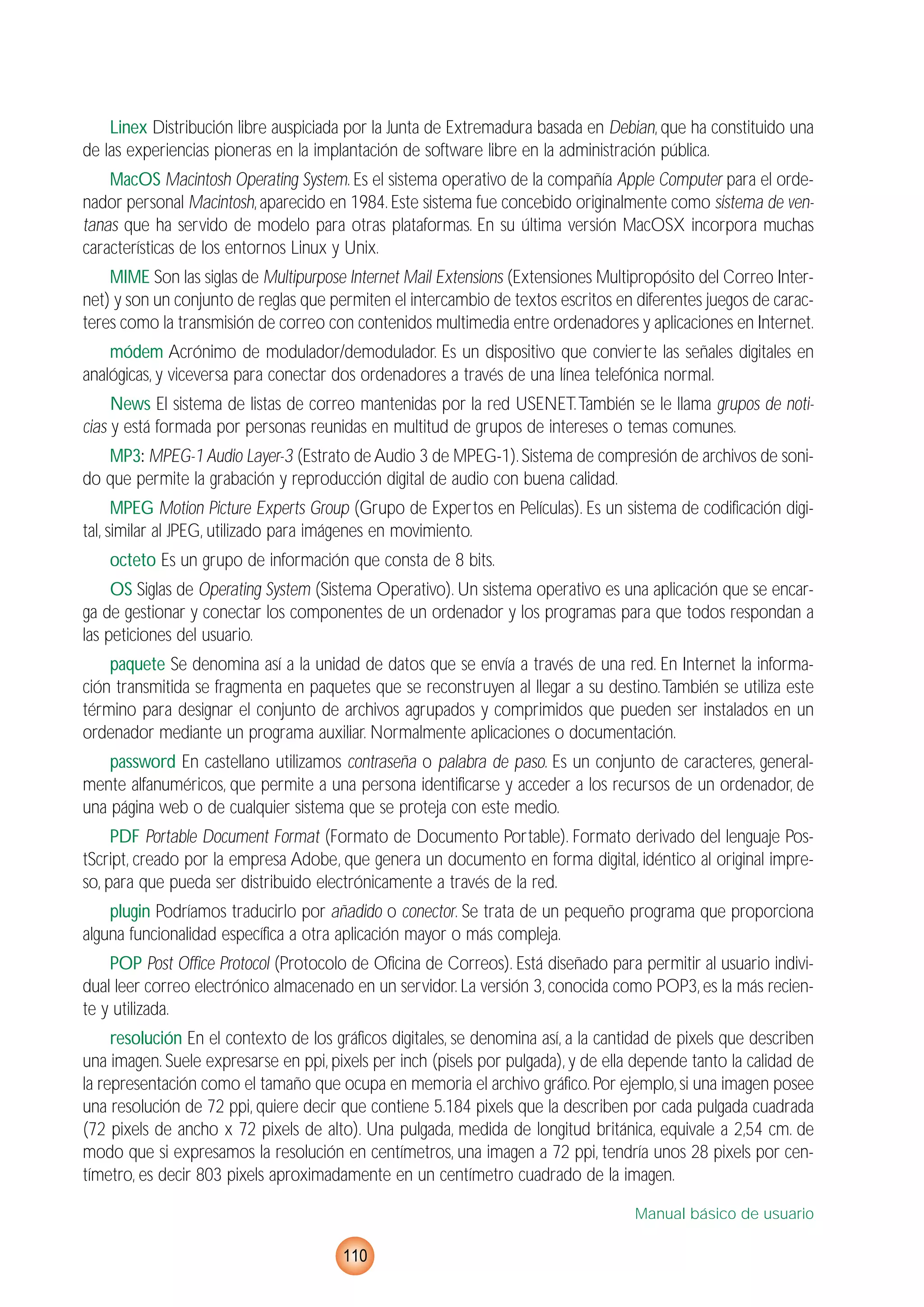 Linex Distribución libre auspiciada por la Junta de Extremadura basada en Debian, que ha constituido una
de las experiencias pioneras en la implantación de software libre en la administración pública.
MacOS Macintosh Operating System. Es el sistema operativo de la compañía Apple Computer para el orde-
nador personal Macintosh,aparecido en 1984.Este sistema fue concebido originalmente como sistema de ven-
tanas que ha servido de modelo para otras plataformas. En su última versión MacOSX incorpora muchas
características de los entornos Linux y Unix.
MIME Son las siglas de Multipurpose Internet Mail Extensions (Extensiones Multipropósito del Correo Inter-
net) y son un conjunto de reglas que permiten el intercambio de textos escritos en diferentes juegos de carac-
teres como la transmisión de correo con contenidos multimedia entre ordenadores y aplicaciones en Internet.
módem Acrónimo de modulador/demodulador. Es un dispositivo que convierte las señales digitales en
analógicas, y viceversa para conectar dos ordenadores a través de una línea telefónica normal.
News El sistema de listas de correo mantenidas por la red USENET.También se le llama grupos de noti-
cias y está formada por personas reunidas en multitud de grupos de intereses o temas comunes.
MP3: MPEG-1Audio Layer-3 (Estrato de Audio 3 de MPEG-1).Sistema de compresión de archivos de soni-
do que permite la grabación y reproducción digital de audio con buena calidad.
MPEG Motion Picture Experts Group (Grupo de Expertos en Películas). Es un sistema de codificación digi-
tal, similar al JPEG, utilizado para imágenes en movimiento.
octeto Es un grupo de información que consta de 8 bits.
OS Siglas de Operating System (Sistema Operativo). Un sistema operativo es una aplicación que se encar-
ga de gestionar y conectar los componentes de un ordenador y los programas para que todos respondan a
las peticiones del usuario.
paquete Se denomina así a la unidad de datos que se envía a través de una red. En Internet la informa-
ción transmitida se fragmenta en paquetes que se reconstruyen al llegar a su destino.También se utiliza este
término para designar el conjunto de archivos agrupados y comprimidos que pueden ser instalados en un
ordenador mediante un programa auxiliar. Normalmente aplicaciones o documentación.
password En castellano utilizamos contraseña o palabra de paso. Es un conjunto de caracteres, general-
mente alfanuméricos, que permite a una persona identificarse y acceder a los recursos de un ordenador, de
una página web o de cualquier sistema que se proteja con este medio.
PDF Portable Document Format (Formato de Documento Portable). Formato derivado del lenguaje Pos-
tScript, creado por la empresa Adobe, que genera un documento en forma digital, idéntico al original impre-
so, para que pueda ser distribuido electrónicamente a través de la red.
plugin Podríamos traducirlo por añadido o conector. Se trata de un pequeño programa que proporciona
alguna funcionalidad específica a otra aplicación mayor o más compleja.
POP Post Office Protocol (Protocolo de Oficina de Correos). Está diseñado para permitir al usuario indivi-
dual leer correo electrónico almacenado en un servidor. La versión 3, conocida como POP3, es la más recien-
te y utilizada.
resolución En el contexto de los gráficos digitales, se denomina así, a la cantidad de pixels que describen
una imagen. Suele expresarse en ppi, pixels per inch (pisels por pulgada), y de ella depende tanto la calidad de
la representación como el tamaño que ocupa en memoria el archivo gráfico.Por ejemplo,si una imagen posee
una resolución de 72 ppi, quiere decir que contiene 5.184 pixels que la describen por cada pulgada cuadrada
(72 pixels de ancho x 72 pixels de alto). Una pulgada, medida de longitud británica, equivale a 2,54 cm. de
modo que si expresamos la resolución en centímetros, una imagen a 72 ppi, tendría unos 28 pixels por cen-
tímetro, es decir 803 pixels aproximadamente en un centímetro cuadrado de la imagen.
Manual básico de usuario
110
 