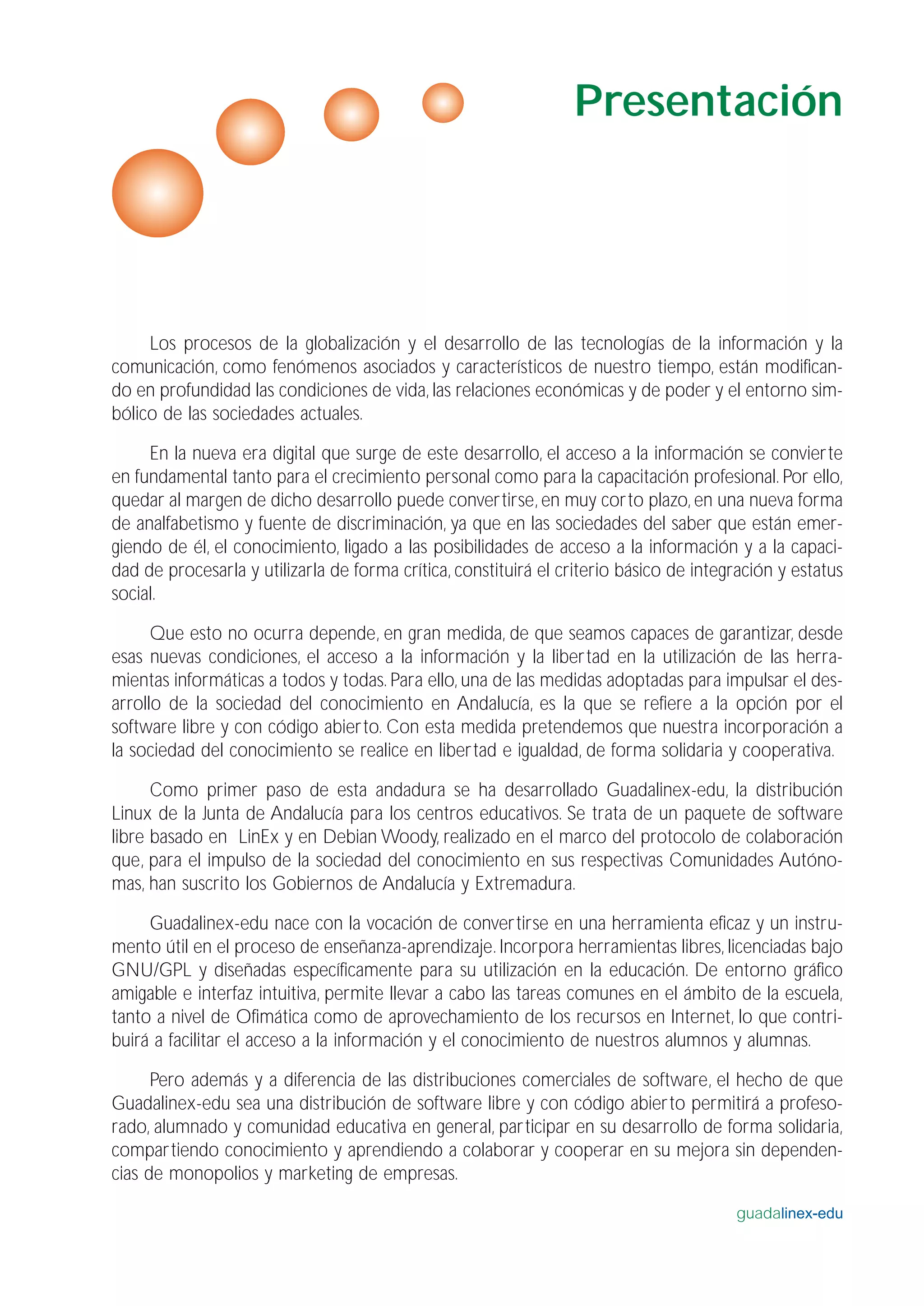 Los procesos de la globalización y el desarrollo de las tecnologías de la información y la
comunicación, como fenómenos asociados y característicos de nuestro tiempo, están modifican-
do en profundidad las condiciones de vida, las relaciones económicas y de poder y el entorno sim-
bólico de las sociedades actuales.
En la nueva era digital que surge de este desarrollo, el acceso a la información se convierte
en fundamental tanto para el crecimiento personal como para la capacitación profesional. Por ello,
quedar al margen de dicho desarrollo puede convertirse, en muy corto plazo, en una nueva forma
de analfabetismo y fuente de discriminación, ya que en las sociedades del saber que están emer-
giendo de él, el conocimiento, ligado a las posibilidades de acceso a la información y a la capaci-
dad de procesarla y utilizarla de forma crítica, constituirá el criterio básico de integración y estatus
social.
Que esto no ocurra depende, en gran medida, de que seamos capaces de garantizar, desde
esas nuevas condiciones, el acceso a la información y la libertad en la utilización de las herra-
mientas informáticas a todos y todas. Para ello, una de las medidas adoptadas para impulsar el des-
arrollo de la sociedad del conocimiento en Andalucía, es la que se refiere a la opción por el
software libre y con código abierto. Con esta medida pretendemos que nuestra incorporación a
la sociedad del conocimiento se realice en libertad e igualdad, de forma solidaria y cooperativa.
Como primer paso de esta andadura se ha desarrollado Guadalinex-edu, la distribución
Linux de la Junta de Andalucía para los centros educativos. Se trata de un paquete de software
libre basado en LinEx y en Debian Woody, realizado en el marco del protocolo de colaboración
que, para el impulso de la sociedad del conocimiento en sus respectivas Comunidades Autóno-
mas, han suscrito los Gobiernos de Andalucía y Extremadura.
Guadalinex-edu nace con la vocación de convertirse en una herramienta eficaz y un instru-
mento útil en el proceso de enseñanza-aprendizaje. Incorpora herramientas libres, licenciadas bajo
GNU/GPL y diseñadas específicamente para su utilización en la educación. De entorno gráfico
amigable e interfaz intuitiva, permite llevar a cabo las tareas comunes en el ámbito de la escuela,
tanto a nivel de Ofimática como de aprovechamiento de los recursos en Internet, lo que contri-
buirá a facilitar el acceso a la información y el conocimiento de nuestros alumnos y alumnas.
Pero además y a diferencia de las distribuciones comerciales de software, el hecho de que
Guadalinex-edu sea una distribución de software libre y con código abierto permitirá a profeso-
rado, alumnado y comunidad educativa en general, participar en su desarrollo de forma solidaria,
compartiendo conocimiento y aprendiendo a colaborar y cooperar en su mejora sin dependen-
cias de monopolios y marketing de empresas.
guadalinex-edu
Presentación
 