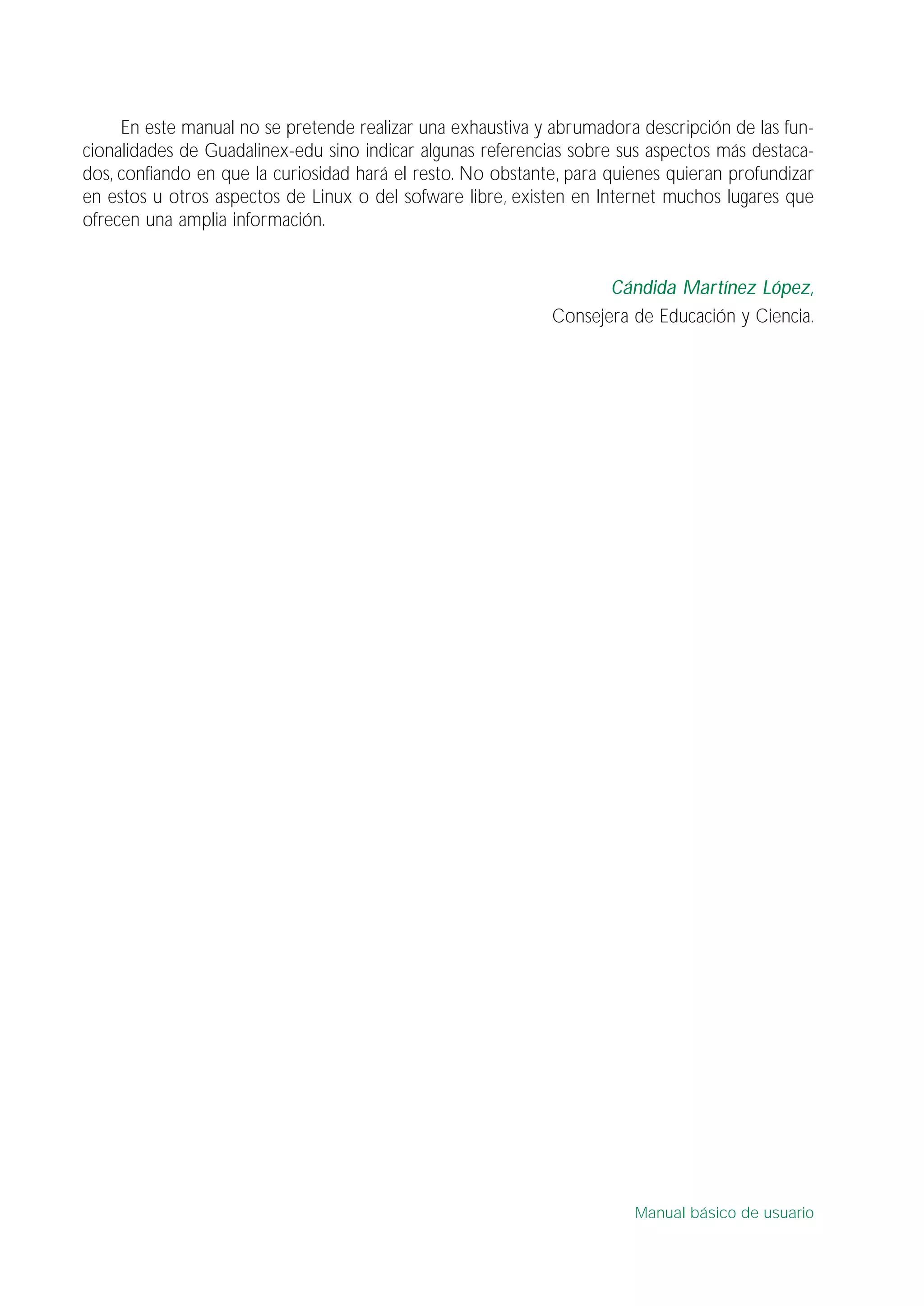 En este manual no se pretende realizar una exhaustiva y abrumadora descripción de las fun-
cionalidades de Guadalinex-edu sino indicar algunas referencias sobre sus aspectos más destaca-
dos, confiando en que la curiosidad hará el resto. No obstante, para quienes quieran profundizar
en estos u otros aspectos de Linux o del sofware libre, existen en Internet muchos lugares que
ofrecen una amplia información.
Cándida Martínez López,
Consejera de Educación y Ciencia.
Manual básico de usuario
 