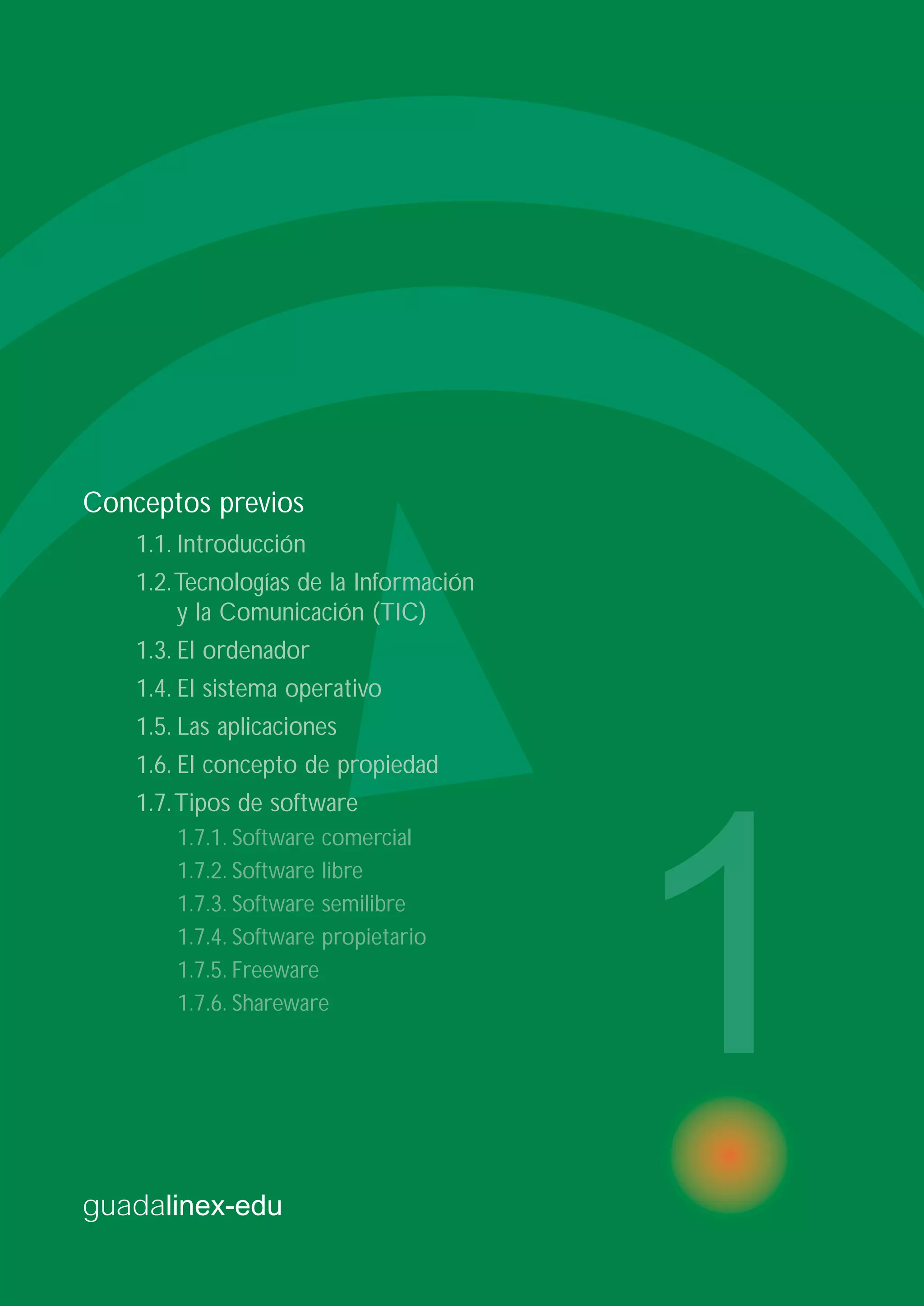 guadalinex-edu
1
Conceptos previos
1.1. Introducción
1.2.Tecnologías de la Información
y la Comunicación (TIC)
1.3. El ordenador
1.4. El sistema operativo
1.5. Las aplicaciones
1.6. El concepto de propiedad
1.7.Tipos de software
1.7.1. Software comercial
1.7.2. Software libre
1.7.3. Software semilibre
1.7.4. Software propietario
1.7.5. Freeware
1.7.6. Shareware
 