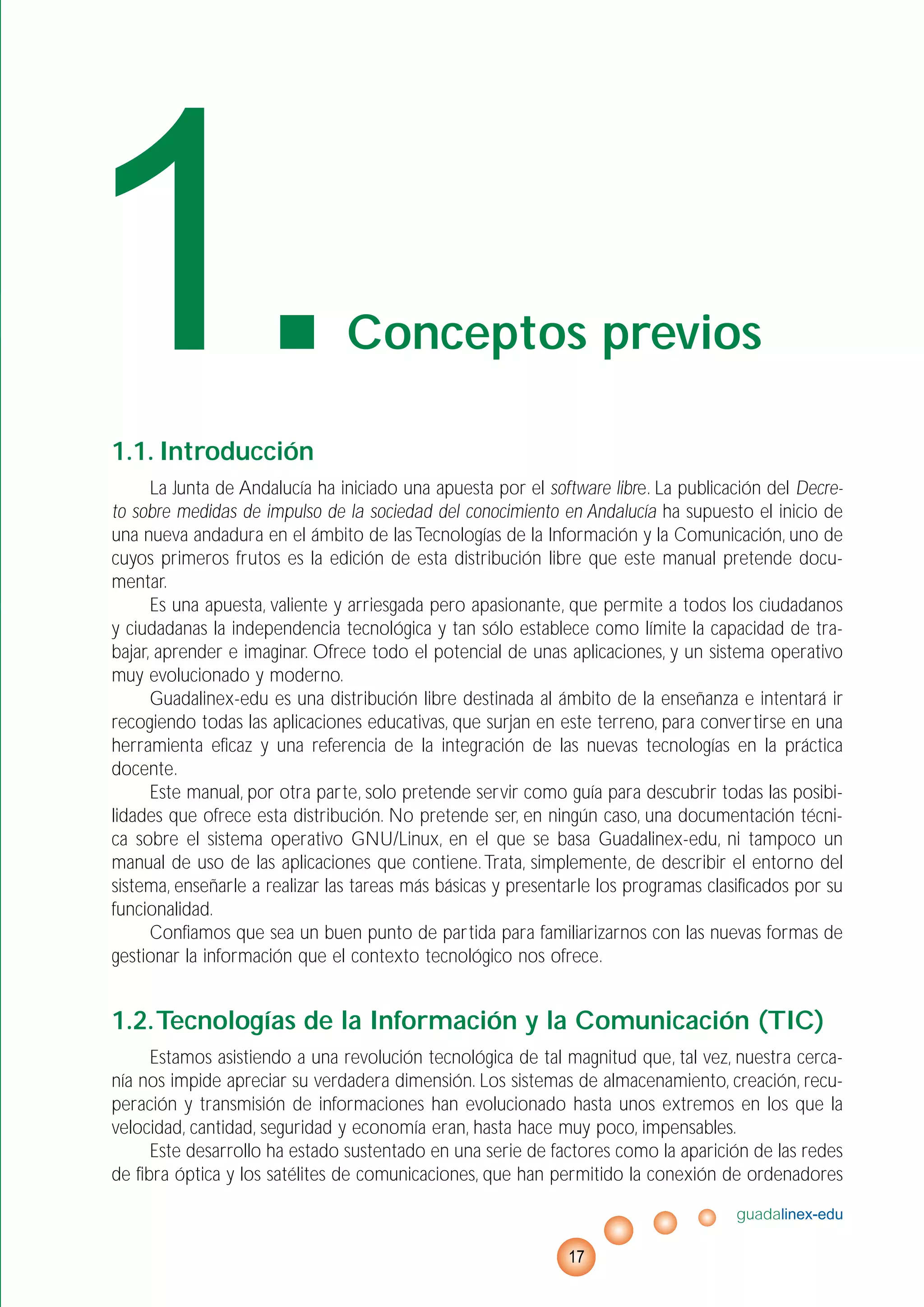 1.1. Introducción
La Junta de Andalucía ha iniciado una apuesta por el software libre. La publicación del Decre-
to sobre medidas de impulso de la sociedad del conocimiento en Andalucía ha supuesto el inicio de
una nueva andadura en el ámbito de lasTecnologías de la Información y la Comunicación, uno de
cuyos primeros frutos es la edición de esta distribución libre que este manual pretende docu-
mentar.
Es una apuesta, valiente y arriesgada pero apasionante, que permite a todos los ciudadanos
y ciudadanas la independencia tecnológica y tan sólo establece como límite la capacidad de tra-
bajar, aprender e imaginar. Ofrece todo el potencial de unas aplicaciones, y un sistema operativo
muy evolucionado y moderno.
Guadalinex-edu es una distribución libre destinada al ámbito de la enseñanza e intentará ir
recogiendo todas las aplicaciones educativas, que surjan en este terreno, para convertirse en una
herramienta eficaz y una referencia de la integración de las nuevas tecnologías en la práctica
docente.
Este manual, por otra parte, solo pretende servir como guía para descubrir todas las posibi-
lidades que ofrece esta distribución. No pretende ser, en ningún caso, una documentación técni-
ca sobre el sistema operativo GNU/Linux, en el que se basa Guadalinex-edu, ni tampoco un
manual de uso de las aplicaciones que contiene.Trata, simplemente, de describir el entorno del
sistema, enseñarle a realizar las tareas más básicas y presentarle los programas clasificados por su
funcionalidad.
Confiamos que sea un buen punto de partida para familiarizarnos con las nuevas formas de
gestionar la información que el contexto tecnológico nos ofrece.
1.2.Tecnologías de la Información y la Comunicación (TIC)
Estamos asistiendo a una revolución tecnológica de tal magnitud que, tal vez, nuestra cerca-
nía nos impide apreciar su verdadera dimensión. Los sistemas de almacenamiento, creación, recu-
peración y transmisión de informaciones han evolucionado hasta unos extremos en los que la
velocidad, cantidad, seguridad y economía eran, hasta hace muy poco, impensables.
Este desarrollo ha estado sustentado en una serie de factores como la aparición de las redes
de fibra óptica y los satélites de comunicaciones, que han permitido la conexión de ordenadores
guadalinex-edu
17
1.Conceptos previos
 