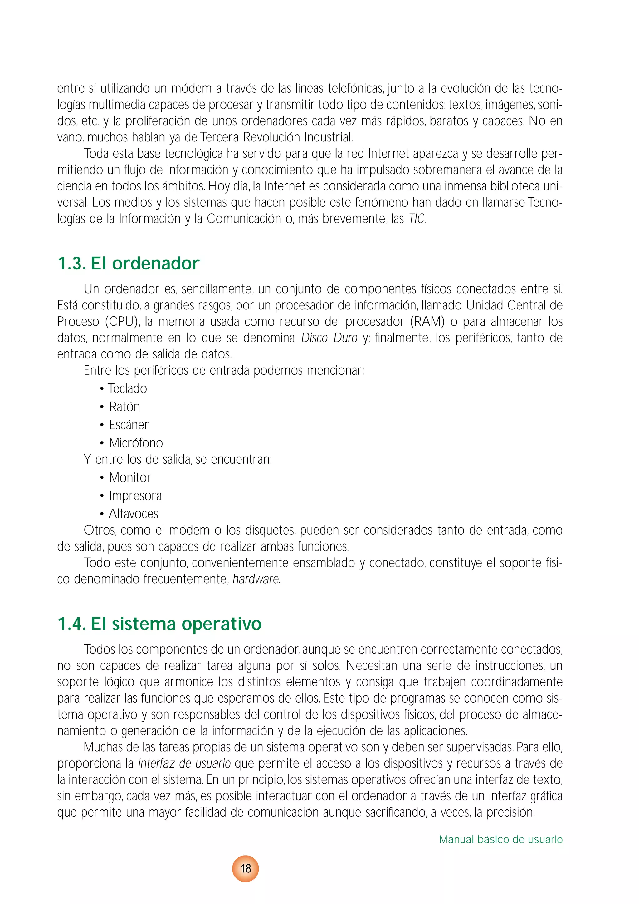 entre sí utilizando un módem a través de las líneas telefónicas, junto a la evolución de las tecno-
logías multimedia capaces de procesar y transmitir todo tipo de contenidos: textos, imágenes, soni-
dos, etc. y la proliferación de unos ordenadores cada vez más rápidos, baratos y capaces. No en
vano, muchos hablan ya de Tercera Revolución Industrial.
Toda esta base tecnológica ha servido para que la red Internet aparezca y se desarrolle per-
mitiendo un flujo de información y conocimiento que ha impulsado sobremanera el avance de la
ciencia en todos los ámbitos. Hoy día, la Internet es considerada como una inmensa biblioteca uni-
versal. Los medios y los sistemas que hacen posible este fenómeno han dado en llamarse Tecno-
logías de la Información y la Comunicación o, más brevemente, las TIC.
1.3. El ordenador
Un ordenador es, sencillamente, un conjunto de componentes físicos conectados entre sí.
Está constituido, a grandes rasgos, por un procesador de información, llamado Unidad Central de
Proceso (CPU), la memoria usada como recurso del procesador (RAM) o para almacenar los
datos, normalmente en lo que se denomina Disco Duro y; finalmente, los periféricos, tanto de
entrada como de salida de datos.
Entre los periféricos de entrada podemos mencionar:
• Teclado
• Ratón
• Escáner
• Micrófono
Y entre los de salida, se encuentran:
• Monitor
• Impresora
• Altavoces
Otros, como el módem o los disquetes, pueden ser considerados tanto de entrada, como
de salida, pues son capaces de realizar ambas funciones.
Todo este conjunto, convenientemente ensamblado y conectado, constituye el soporte físi-
co denominado frecuentemente, hardware.
1.4. El sistema operativo
Todos los componentes de un ordenador, aunque se encuentren correctamente conectados,
no son capaces de realizar tarea alguna por sí solos. Necesitan una serie de instrucciones, un
soporte lógico que armonice los distintos elementos y consiga que trabajen coordinadamente
para realizar las funciones que esperamos de ellos. Este tipo de programas se conocen como sis-
tema operativo y son responsables del control de los dispositivos físicos, del proceso de almace-
namiento o generación de la información y de la ejecución de las aplicaciones.
Muchas de las tareas propias de un sistema operativo son y deben ser supervisadas. Para ello,
proporciona la interfaz de usuario que permite el acceso a los dispositivos y recursos a través de
la interacción con el sistema. En un principio, los sistemas operativos ofrecían una interfaz de texto,
sin embargo, cada vez más, es posible interactuar con el ordenador a través de un interfaz gráfica
que permite una mayor facilidad de comunicación aunque sacrificando, a veces, la precisión.
Manual básico de usuario
18
 