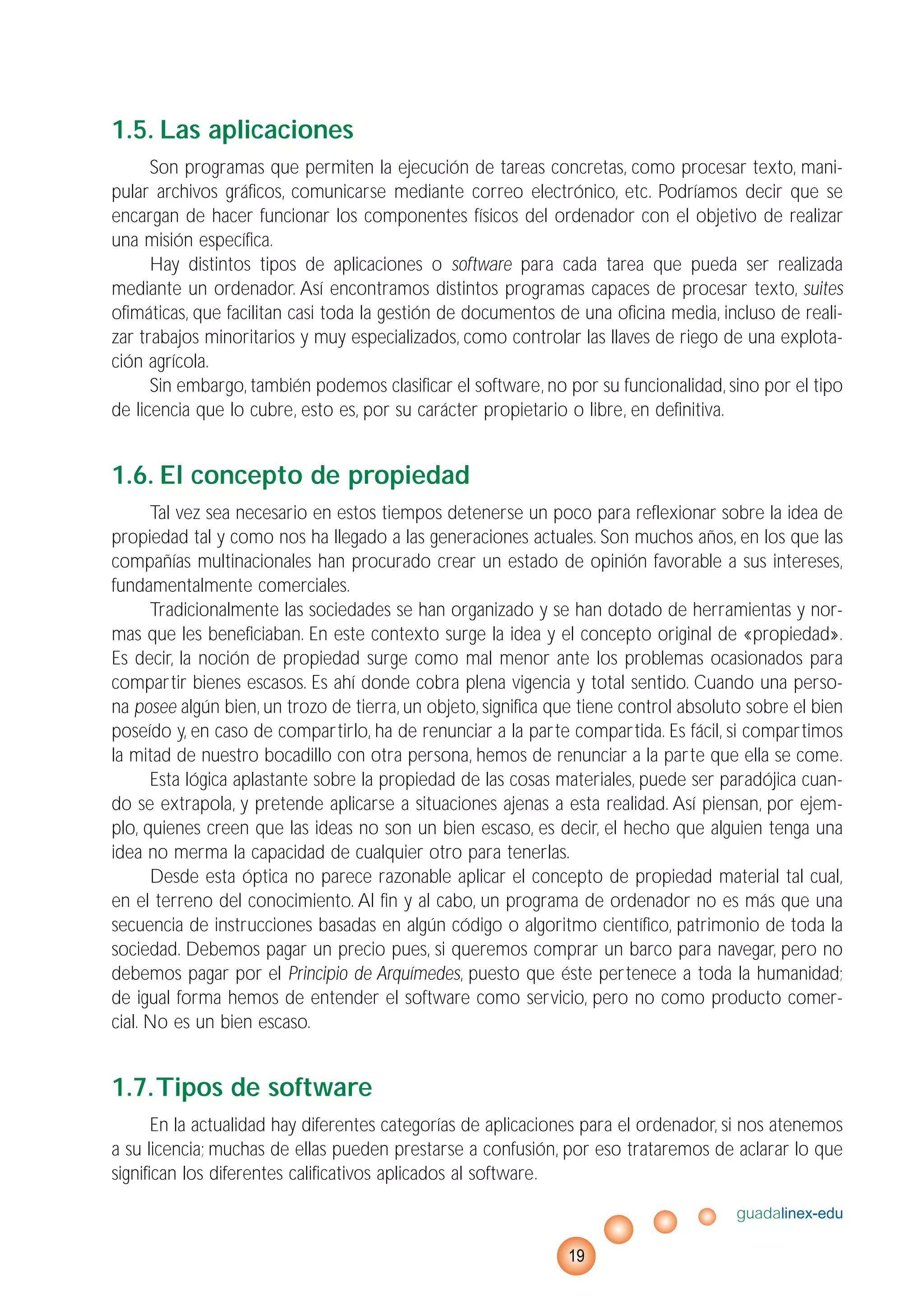 1.5. Las aplicaciones
Son programas que permiten la ejecución de tareas concretas, como procesar texto, mani-
pular archivos gráficos, comunicarse mediante correo electrónico, etc. Podríamos decir que se
encargan de hacer funcionar los componentes físicos del ordenador con el objetivo de realizar
una misión específica.
Hay distintos tipos de aplicaciones o software para cada tarea que pueda ser realizada
mediante un ordenador. Así encontramos distintos programas capaces de procesar texto, suites
ofimáticas, que facilitan casi toda la gestión de documentos de una oficina media, incluso de reali-
zar trabajos minoritarios y muy especializados, como controlar las llaves de riego de una explota-
ción agrícola.
Sin embargo, también podemos clasificar el software, no por su funcionalidad, sino por el tipo
de licencia que lo cubre, esto es, por su carácter propietario o libre, en definitiva.
1.6. El concepto de propiedad
Tal vez sea necesario en estos tiempos detenerse un poco para reflexionar sobre la idea de
propiedad tal y como nos ha llegado a las generaciones actuales. Son muchos años, en los que las
compañías multinacionales han procurado crear un estado de opinión favorable a sus intereses,
fundamentalmente comerciales.
Tradicionalmente las sociedades se han organizado y se han dotado de herramientas y nor-
mas que les beneficiaban. En este contexto surge la idea y el concepto original de «propiedad».
Es decir, la noción de propiedad surge como mal menor ante los problemas ocasionados para
compartir bienes escasos. Es ahí donde cobra plena vigencia y total sentido. Cuando una perso-
na posee algún bien, un trozo de tierra, un objeto, significa que tiene control absoluto sobre el bien
poseído y, en caso de compartirlo, ha de renunciar a la parte compartida. Es fácil, si compartimos
la mitad de nuestro bocadillo con otra persona, hemos de renunciar a la parte que ella se come.
Esta lógica aplastante sobre la propiedad de las cosas materiales, puede ser paradójica cuan-
do se extrapola, y pretende aplicarse a situaciones ajenas a esta realidad. Así piensan, por ejem-
plo, quienes creen que las ideas no son un bien escaso, es decir, el hecho que alguien tenga una
idea no merma la capacidad de cualquier otro para tenerlas.
Desde esta óptica no parece razonable aplicar el concepto de propiedad material tal cual,
en el terreno del conocimiento. Al fin y al cabo, un programa de ordenador no es más que una
secuencia de instrucciones basadas en algún código o algoritmo científico, patrimonio de toda la
sociedad. Debemos pagar un precio pues, si queremos comprar un barco para navegar, pero no
debemos pagar por el Principio de Arquímedes, puesto que éste pertenece a toda la humanidad;
de igual forma hemos de entender el software como servicio, pero no como producto comer-
cial. No es un bien escaso.
1.7.Tipos de software
En la actualidad hay diferentes categorías de aplicaciones para el ordenador, si nos atenemos
a su licencia; muchas de ellas pueden prestarse a confusión, por eso trataremos de aclarar lo que
significan los diferentes calificativos aplicados al software.
guadalinex-edu
19
 