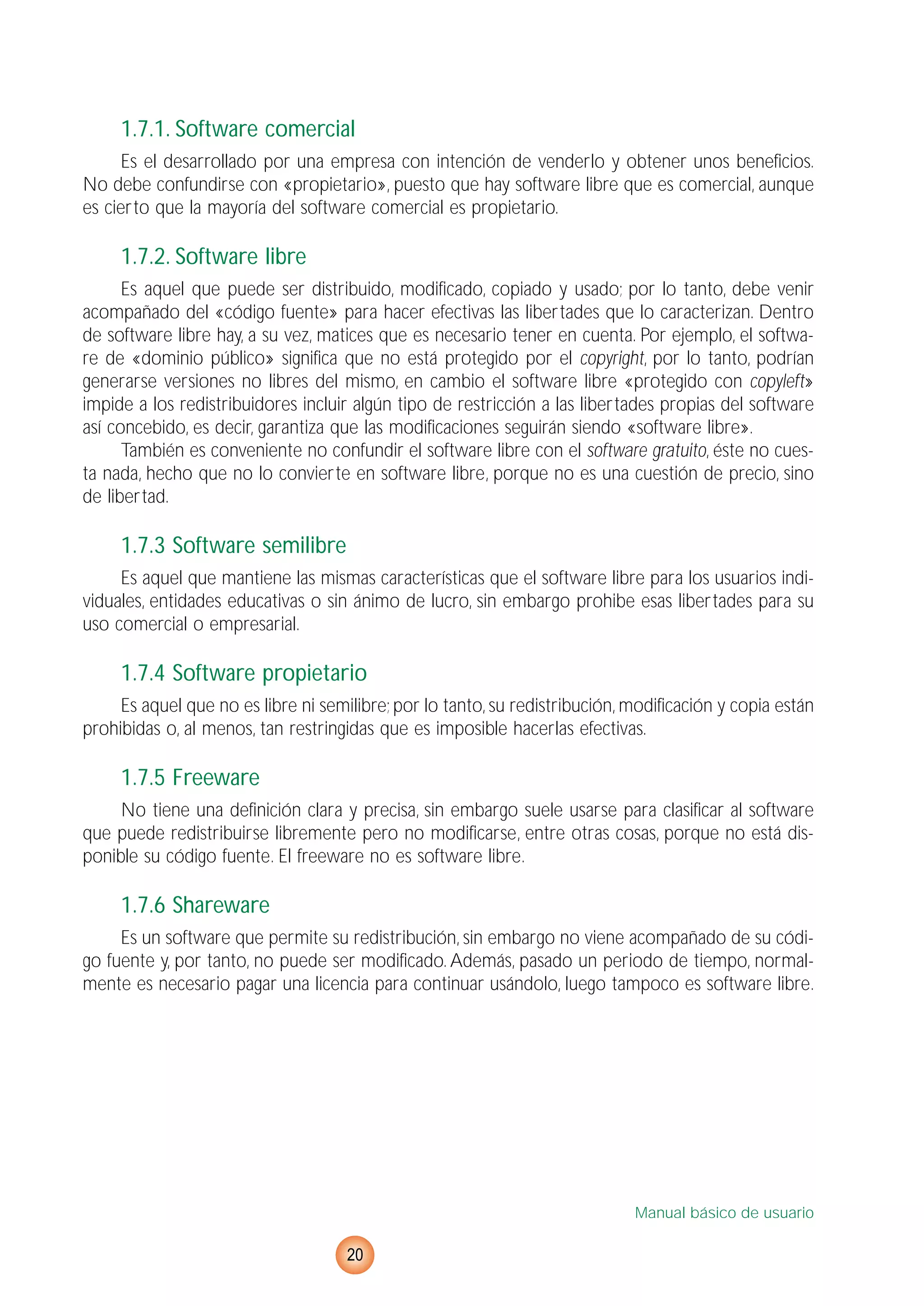 1.7.1. Software comercial
Es el desarrollado por una empresa con intención de venderlo y obtener unos beneficios.
No debe confundirse con «propietario», puesto que hay software libre que es comercial, aunque
es cierto que la mayoría del software comercial es propietario.
1.7.2. Software libre
Es aquel que puede ser distribuido, modificado, copiado y usado; por lo tanto, debe venir
acompañado del «código fuente» para hacer efectivas las libertades que lo caracterizan. Dentro
de software libre hay, a su vez, matices que es necesario tener en cuenta. Por ejemplo, el softwa-
re de «dominio público» significa que no está protegido por el copyright, por lo tanto, podrían
generarse versiones no libres del mismo, en cambio el software libre «protegido con copyleft»
impide a los redistribuidores incluir algún tipo de restricción a las libertades propias del software
así concebido, es decir, garantiza que las modificaciones seguirán siendo «software libre».
También es conveniente no confundir el software libre con el software gratuito, éste no cues-
ta nada, hecho que no lo convierte en software libre, porque no es una cuestión de precio, sino
de libertad.
1.7.3 Software semilibre
Es aquel que mantiene las mismas características que el software libre para los usuarios indi-
viduales, entidades educativas o sin ánimo de lucro, sin embargo prohibe esas libertades para su
uso comercial o empresarial.
1.7.4 Software propietario
Es aquel que no es libre ni semilibre; por lo tanto, su redistribución, modificación y copia están
prohibidas o, al menos, tan restringidas que es imposible hacerlas efectivas.
1.7.5 Freeware
No tiene una definición clara y precisa, sin embargo suele usarse para clasificar al software
que puede redistribuirse libremente pero no modificarse, entre otras cosas, porque no está dis-
ponible su código fuente. El freeware no es software libre.
1.7.6 Shareware
Es un software que permite su redistribución, sin embargo no viene acompañado de su códi-
go fuente y, por tanto, no puede ser modificado. Además, pasado un periodo de tiempo, normal-
mente es necesario pagar una licencia para continuar usándolo, luego tampoco es software libre.
Manual básico de usuario
20
 