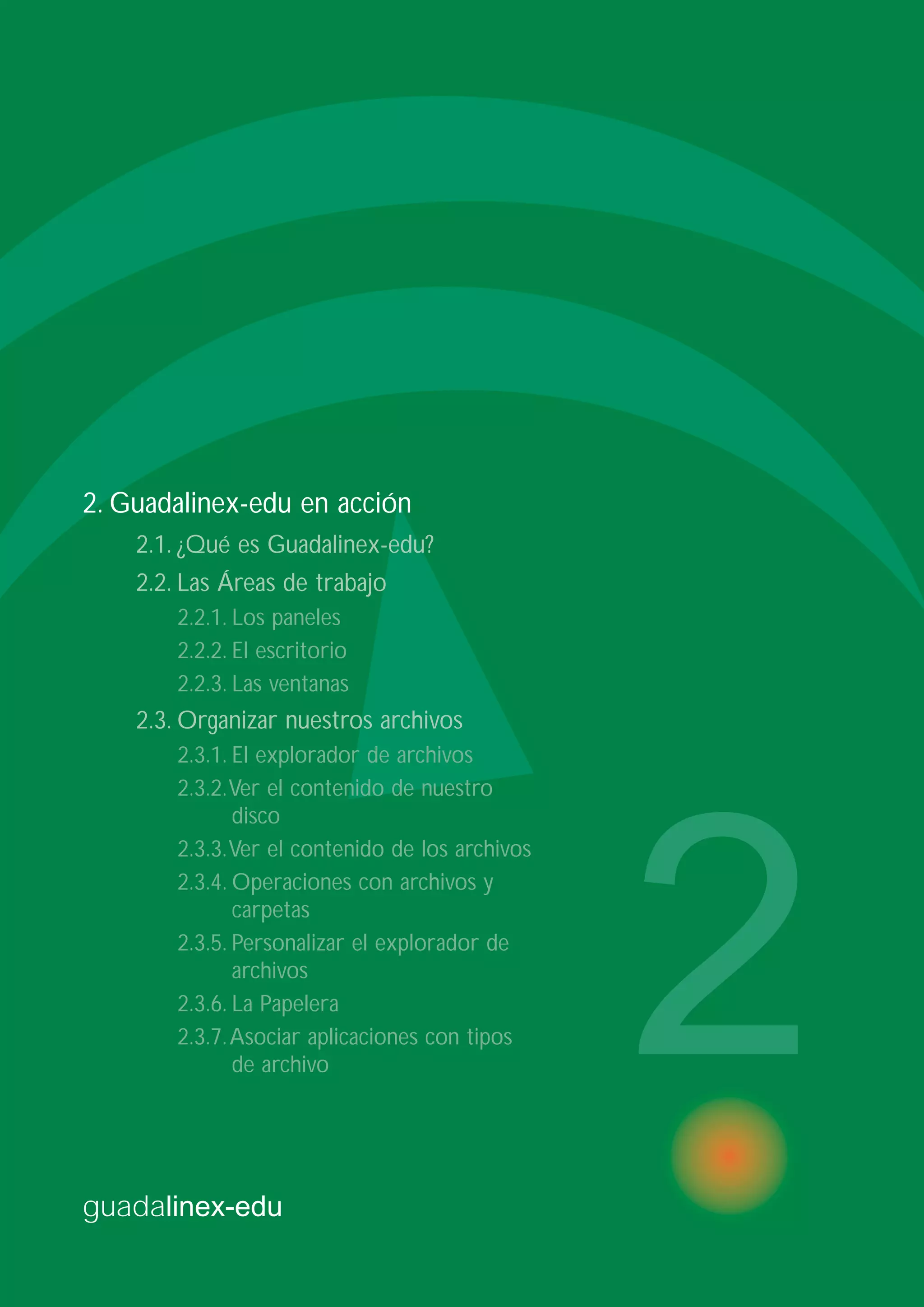 guadalinex-edu
2
2. Guadalinex-edu en acción
2.1. ¿Qué es Guadalinex-edu?
2.2. Las Áreas de trabajo
2.2.1. Los paneles
2.2.2. El escritorio
2.2.3. Las ventanas
2.3. Organizar nuestros archivos
2.3.1. El explorador de archivos
2.3.2.Ver el contenido de nuestro
disco
2.3.3.Ver el contenido de los archivos
2.3.4. Operaciones con archivos y
carpetas
2.3.5. Personalizar el explorador de
archivos
2.3.6. La Papelera
2.3.7.Asociar aplicaciones con tipos
de archivo
 