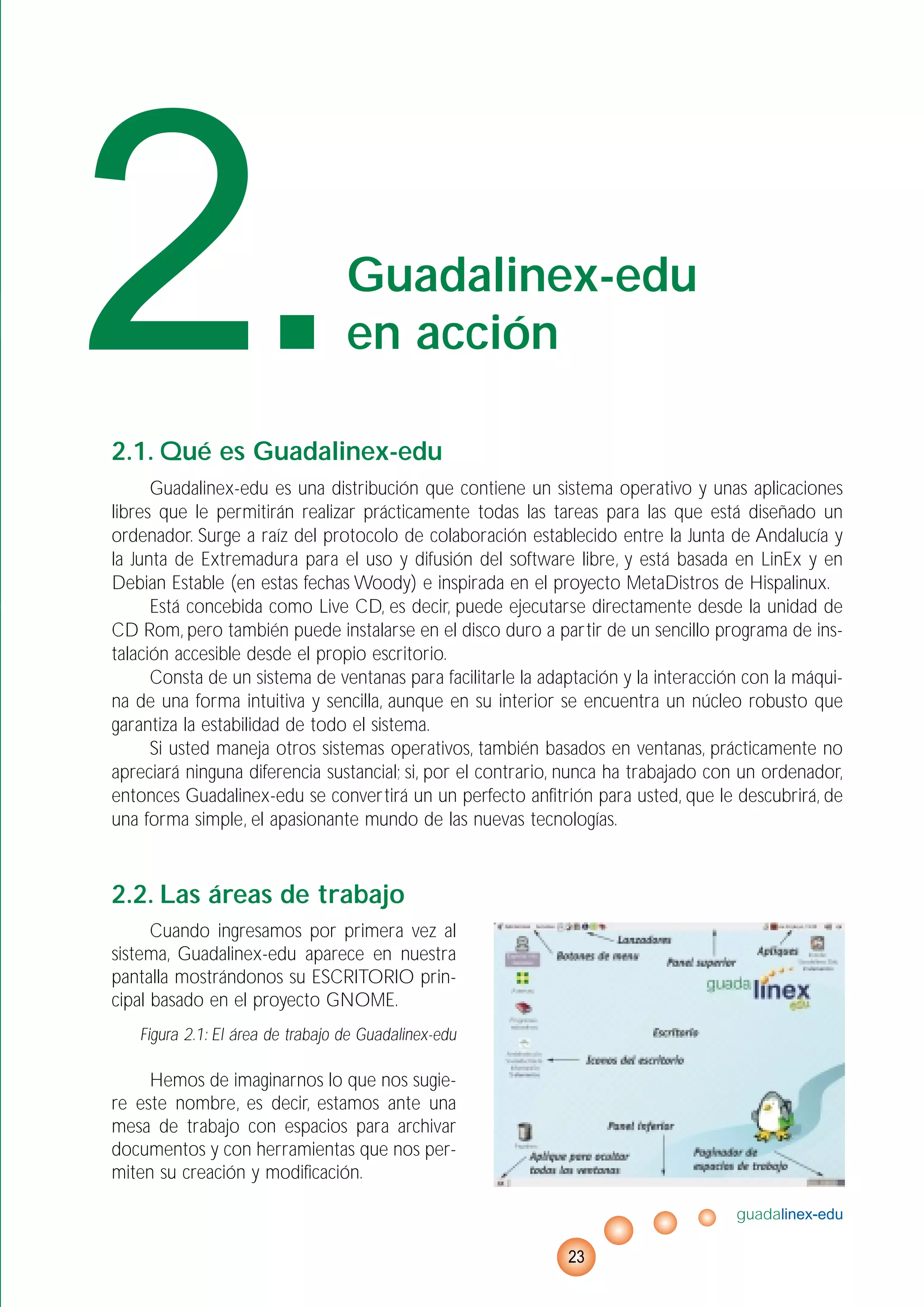 2.1. Qué es Guadalinex-edu
Guadalinex-edu es una distribución que contiene un sistema operativo y unas aplicaciones
libres que le permitirán realizar prácticamente todas las tareas para las que está diseñado un
ordenador. Surge a raíz del protocolo de colaboración establecido entre la Junta de Andalucía y
la Junta de Extremadura para el uso y difusión del software libre, y está basada en LinEx y en
Debian Estable (en estas fechas Woody) e inspirada en el proyecto MetaDistros de Hispalinux.
Está concebida como Live CD, es decir, puede ejecutarse directamente desde la unidad de
CD Rom, pero también puede instalarse en el disco duro a partir de un sencillo programa de ins-
talación accesible desde el propio escritorio.
Consta de un sistema de ventanas para facilitarle la adaptación y la interacción con la máqui-
na de una forma intuitiva y sencilla, aunque en su interior se encuentra un núcleo robusto que
garantiza la estabilidad de todo el sistema.
Si usted maneja otros sistemas operativos, también basados en ventanas, prácticamente no
apreciará ninguna diferencia sustancial; si, por el contrario, nunca ha trabajado con un ordenador,
entonces Guadalinex-edu se convertirá un un perfecto anfitrión para usted, que le descubrirá, de
una forma simple, el apasionante mundo de las nuevas tecnologías.
2.2. Las áreas de trabajo
Cuando ingresamos por primera vez al
sistema, Guadalinex-edu aparece en nuestra
pantalla mostrándonos su ESCRITORIO prin-
cipal basado en el proyecto GNOME.
Figura 2.1: El área de trabajo de Guadalinex-edu
Hemos de imaginarnos lo que nos sugie-
re este nombre, es decir, estamos ante una
mesa de trabajo con espacios para archivar
documentos y con herramientas que nos per-
miten su creación y modificación.
guadalinex-edu
23
2.Guadalinex-edu
en acción
 