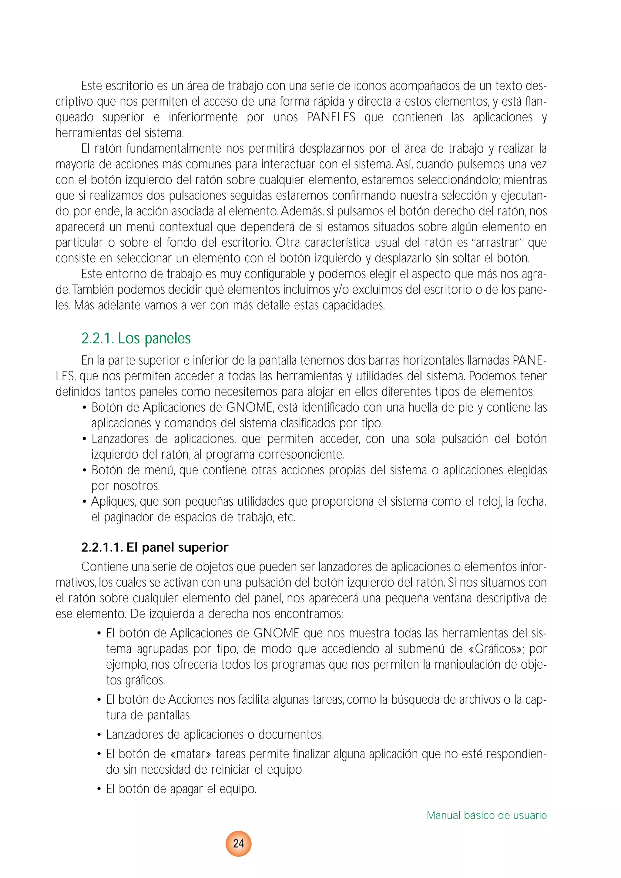Este escritorio es un área de trabajo con una serie de iconos acompañados de un texto des-
criptivo que nos permiten el acceso de una forma rápida y directa a estos elementos, y está flan-
queado superior e inferiormente por unos PANELES que contienen las aplicaciones y
herramientas del sistema.
El ratón fundamentalmente nos permitirá desplazarnos por el área de trabajo y realizar la
mayoría de acciones más comunes para interactuar con el sistema. Así, cuando pulsemos una vez
con el botón izquierdo del ratón sobre cualquier elemento, estaremos seleccionándolo; mientras
que si realizamos dos pulsaciones seguidas estaremos confirmando nuestra selección y ejecutan-
do, por ende, la acción asociada al elemento.Además, si pulsamos el botón derecho del ratón, nos
aparecerá un menú contextual que dependerá de si estamos situados sobre algún elemento en
particular o sobre el fondo del escritorio. Otra característica usual del ratón es ‘’arrastrar’’ que
consiste en seleccionar un elemento con el botón izquierdo y desplazarlo sin soltar el botón.
Este entorno de trabajo es muy configurable y podemos elegir el aspecto que más nos agra-
de.También podemos decidir qué elementos incluimos y/o excluimos del escritorio o de los pane-
les. Más adelante vamos a ver con más detalle estas capacidades.
2.2.1. Los paneles
En la parte superior e inferior de la pantalla tenemos dos barras horizontales llamadas PANE-
LES, que nos permiten acceder a todas las herramientas y utilidades del sistema. Podemos tener
definidos tantos paneles como necesitemos para alojar en ellos diferentes tipos de elementos:
• Botón de Aplicaciones de GNOME, está identificado con una huella de pie y contiene las
aplicaciones y comandos del sistema clasificados por tipo.
• Lanzadores de aplicaciones, que permiten acceder, con una sola pulsación del botón
izquierdo del ratón, al programa correspondiente.
• Botón de menú, que contiene otras acciones propias del sistema o aplicaciones elegidas
por nosotros.
• Apliques, que son pequeñas utilidades que proporciona el sistema como el reloj, la fecha,
el paginador de espacios de trabajo, etc.
2.2.1.1. El panel superior
Contiene una serie de objetos que pueden ser lanzadores de aplicaciones o elementos infor-
mativos, los cuales se activan con una pulsación del botón izquierdo del ratón. Si nos situamos con
el ratón sobre cualquier elemento del panel, nos aparecerá una pequeña ventana descriptiva de
ese elemento. De izquierda a derecha nos encontramos:
• El botón de Aplicaciones de GNOME que nos muestra todas las herramientas del sis-
tema agrupadas por tipo, de modo que accediendo al submenú de «Gráficos»; por
ejemplo, nos ofrecería todos los programas que nos permiten la manipulación de obje-
tos gráficos.
• El botón de Acciones nos facilita algunas tareas, como la búsqueda de archivos o la cap-
tura de pantallas.
• Lanzadores de aplicaciones o documentos.
• El botón de «matar» tareas permite finalizar alguna aplicación que no esté respondien-
do sin necesidad de reiniciar el equipo.
• El botón de apagar el equipo.
Manual básico de usuario
24
 