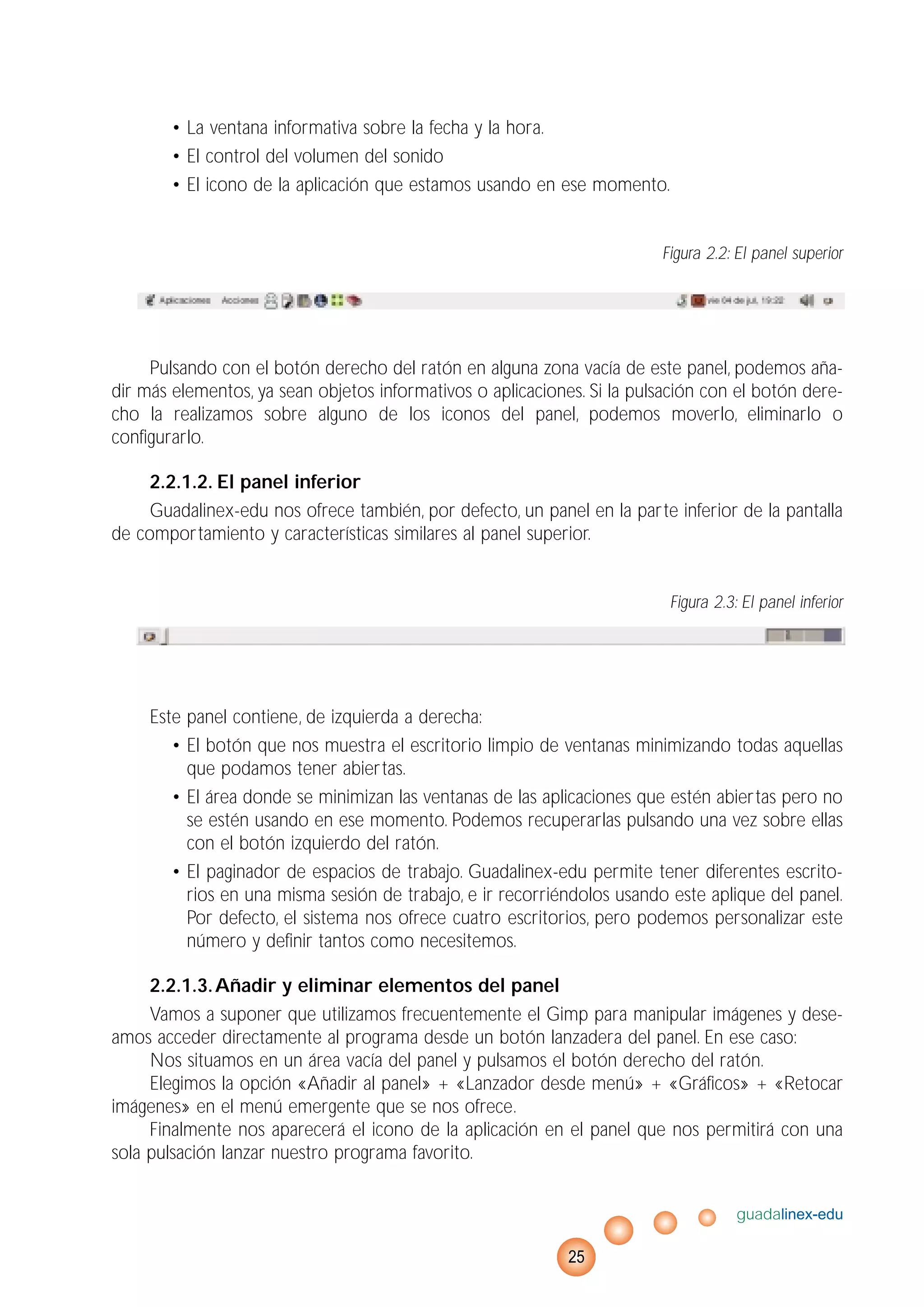 • La ventana informativa sobre la fecha y la hora.
• El control del volumen del sonido
• El icono de la aplicación que estamos usando en ese momento.
Figura 2.2: El panel superior
Pulsando con el botón derecho del ratón en alguna zona vacía de este panel, podemos aña-
dir más elementos, ya sean objetos informativos o aplicaciones. Si la pulsación con el botón dere-
cho la realizamos sobre alguno de los iconos del panel, podemos moverlo, eliminarlo o
configurarlo.
2.2.1.2. El panel inferior
Guadalinex-edu nos ofrece también, por defecto, un panel en la parte inferior de la pantalla
de comportamiento y características similares al panel superior.
Figura 2.3: El panel inferior
Este panel contiene, de izquierda a derecha:
• El botón que nos muestra el escritorio limpio de ventanas minimizando todas aquellas
que podamos tener abiertas.
• El área donde se minimizan las ventanas de las aplicaciones que estén abiertas pero no
se estén usando en ese momento. Podemos recuperarlas pulsando una vez sobre ellas
con el botón izquierdo del ratón.
• El paginador de espacios de trabajo. Guadalinex-edu permite tener diferentes escrito-
rios en una misma sesión de trabajo, e ir recorriéndolos usando este aplique del panel.
Por defecto, el sistema nos ofrece cuatro escritorios, pero podemos personalizar este
número y definir tantos como necesitemos.
2.2.1.3.Añadir y eliminar elementos del panel
Vamos a suponer que utilizamos frecuentemente el Gimp para manipular imágenes y dese-
amos acceder directamente al programa desde un botón lanzadera del panel. En ese caso:
Nos situamos en un área vacía del panel y pulsamos el botón derecho del ratón.
Elegimos la opción «Añadir al panel» + «Lanzador desde menú» + «Gráficos» + «Retocar
imágenes» en el menú emergente que se nos ofrece.
Finalmente nos aparecerá el icono de la aplicación en el panel que nos permitirá con una
sola pulsación lanzar nuestro programa favorito.
guadalinex-edu
25
 