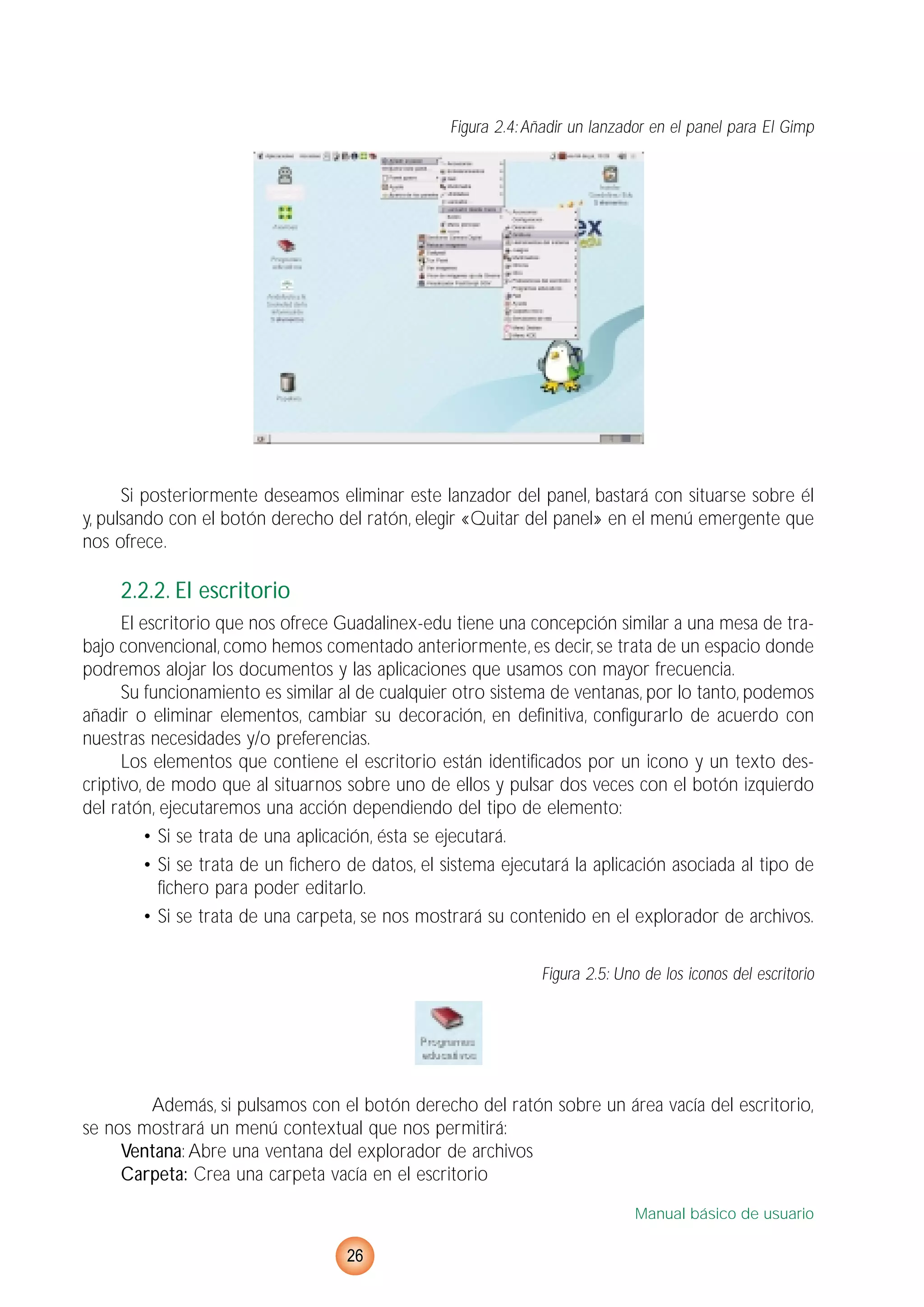 Figura 2.4:Añadir un lanzador en el panel para El Gimp
Si posteriormente deseamos eliminar este lanzador del panel, bastará con situarse sobre él
y, pulsando con el botón derecho del ratón, elegir «Quitar del panel» en el menú emergente que
nos ofrece.
2.2.2. El escritorio
El escritorio que nos ofrece Guadalinex-edu tiene una concepción similar a una mesa de tra-
bajo convencional, como hemos comentado anteriormente, es decir, se trata de un espacio donde
podremos alojar los documentos y las aplicaciones que usamos con mayor frecuencia.
Su funcionamiento es similar al de cualquier otro sistema de ventanas, por lo tanto, podemos
añadir o eliminar elementos, cambiar su decoración, en definitiva, configurarlo de acuerdo con
nuestras necesidades y/o preferencias.
Los elementos que contiene el escritorio están identificados por un icono y un texto des-
criptivo, de modo que al situarnos sobre uno de ellos y pulsar dos veces con el botón izquierdo
del ratón, ejecutaremos una acción dependiendo del tipo de elemento:
• Si se trata de una aplicación, ésta se ejecutará.
• Si se trata de un fichero de datos, el sistema ejecutará la aplicación asociada al tipo de
fichero para poder editarlo.
• Si se trata de una carpeta, se nos mostrará su contenido en el explorador de archivos.
Figura 2.5: Uno de los iconos del escritorio
Además, si pulsamos con el botón derecho del ratón sobre un área vacía del escritorio,
se nos mostrará un menú contextual que nos permitirá:
Ventana: Abre una ventana del explorador de archivos
Carpeta: Crea una carpeta vacía en el escritorio
Manual básico de usuario
26
 