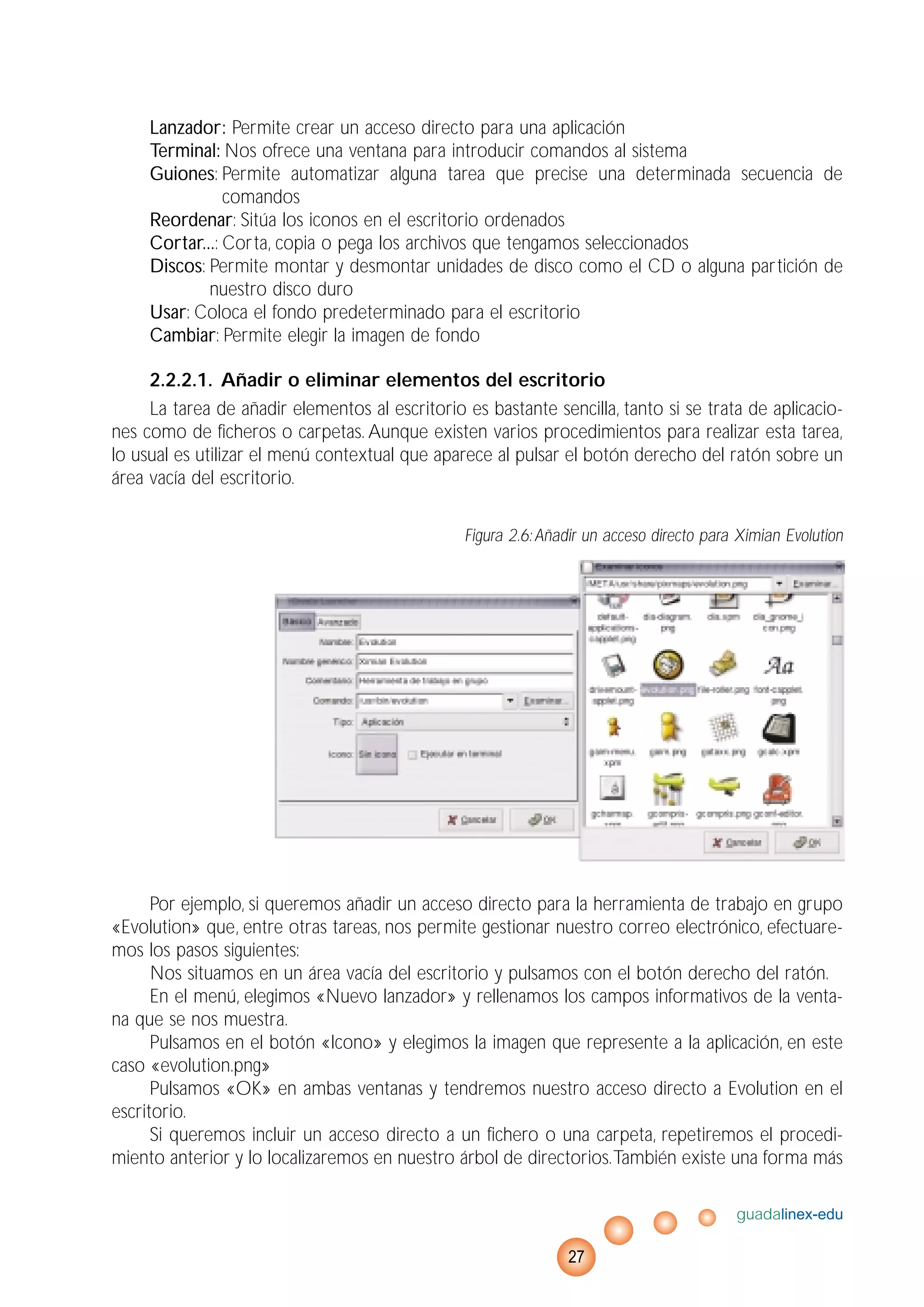 Lanzador: Permite crear un acceso directo para una aplicación
Terminal: Nos ofrece una ventana para introducir comandos al sistema
Guiones: Permite automatizar alguna tarea que precise una determinada secuencia de
comandos
Reordenar: Sitúa los iconos en el escritorio ordenados
Cortar...: Corta, copia o pega los archivos que tengamos seleccionados
Discos: Permite montar y desmontar unidades de disco como el CD o alguna partición de
nuestro disco duro
Usar: Coloca el fondo predeterminado para el escritorio
Cambiar: Permite elegir la imagen de fondo
2.2.2.1. Añadir o eliminar elementos del escritorio
La tarea de añadir elementos al escritorio es bastante sencilla, tanto si se trata de aplicacio-
nes como de ficheros o carpetas. Aunque existen varios procedimientos para realizar esta tarea,
lo usual es utilizar el menú contextual que aparece al pulsar el botón derecho del ratón sobre un
área vacía del escritorio.
Figura 2.6:Añadir un acceso directo para Ximian Evolution
Por ejemplo, si queremos añadir un acceso directo para la herramienta de trabajo en grupo
«Evolution» que, entre otras tareas, nos permite gestionar nuestro correo electrónico, efectuare-
mos los pasos siguientes:
Nos situamos en un área vacía del escritorio y pulsamos con el botón derecho del ratón.
En el menú, elegimos «Nuevo lanzador» y rellenamos los campos informativos de la venta-
na que se nos muestra.
Pulsamos en el botón «Icono» y elegimos la imagen que represente a la aplicación, en este
caso «evolution.png»
Pulsamos «OK» en ambas ventanas y tendremos nuestro acceso directo a Evolution en el
escritorio.
Si queremos incluir un acceso directo a un fichero o una carpeta, repetiremos el procedi-
miento anterior y lo localizaremos en nuestro árbol de directorios.También existe una forma más
guadalinex-edu
27
 