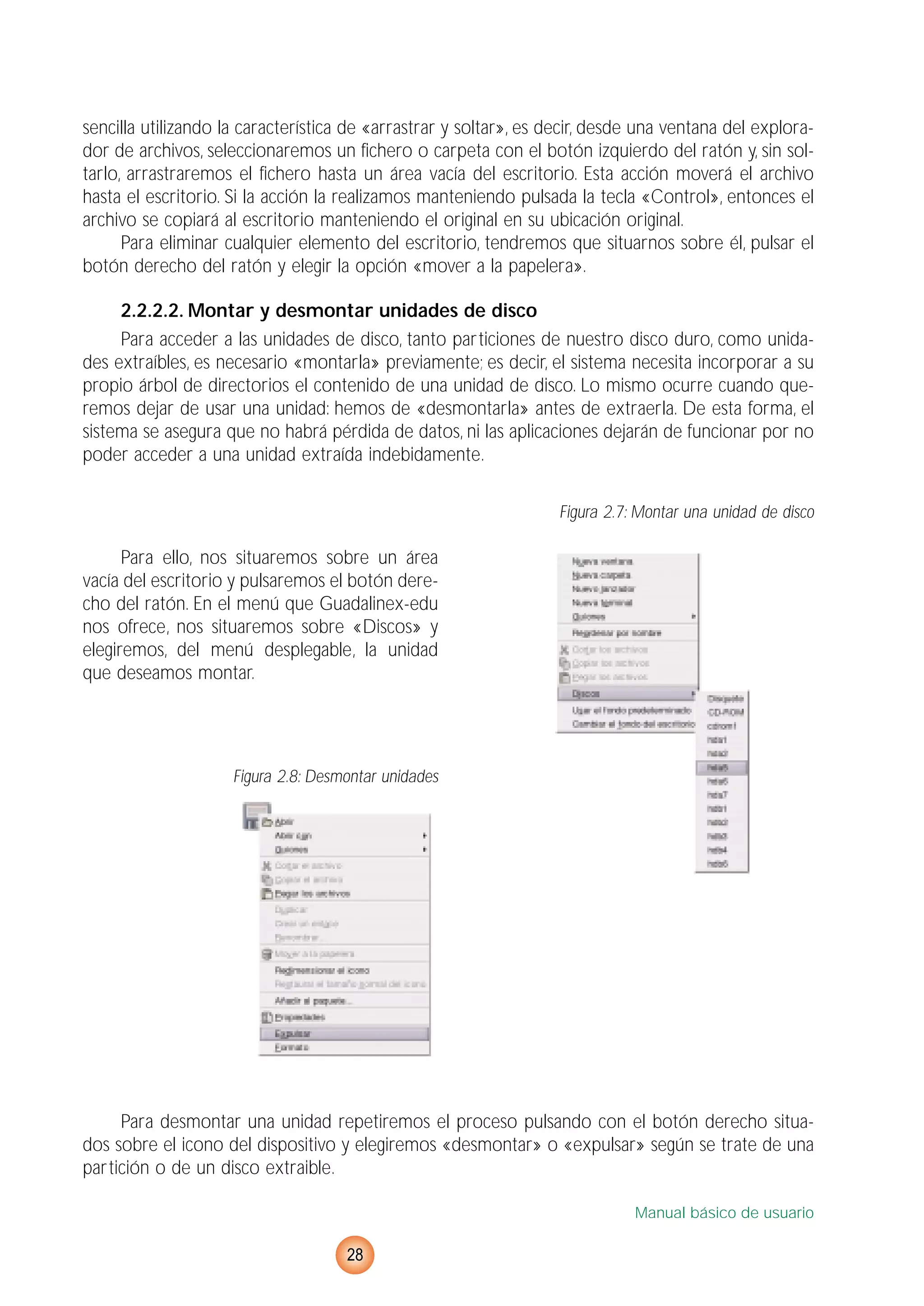 sencilla utilizando la característica de «arrastrar y soltar», es decir, desde una ventana del explora-
dor de archivos, seleccionaremos un fichero o carpeta con el botón izquierdo del ratón y, sin sol-
tarlo, arrastraremos el fichero hasta un área vacía del escritorio. Esta acción moverá el archivo
hasta el escritorio. Si la acción la realizamos manteniendo pulsada la tecla «Control», entonces el
archivo se copiará al escritorio manteniendo el original en su ubicación original.
Para eliminar cualquier elemento del escritorio, tendremos que situarnos sobre él, pulsar el
botón derecho del ratón y elegir la opción «mover a la papelera».
2.2.2.2. Montar y desmontar unidades de disco
Para acceder a las unidades de disco, tanto particiones de nuestro disco duro, como unida-
des extraíbles, es necesario «montarla» previamente; es decir, el sistema necesita incorporar a su
propio árbol de directorios el contenido de una unidad de disco. Lo mismo ocurre cuando que-
remos dejar de usar una unidad: hemos de «desmontarla» antes de extraerla. De esta forma, el
sistema se asegura que no habrá pérdida de datos, ni las aplicaciones dejarán de funcionar por no
poder acceder a una unidad extraída indebidamente.
Figura 2.7: Montar una unidad de disco
Para ello, nos situaremos sobre un área
vacía del escritorio y pulsaremos el botón dere-
cho del ratón. En el menú que Guadalinex-edu
nos ofrece, nos situaremos sobre «Discos» y
elegiremos, del menú desplegable, la unidad
que deseamos montar.
Figura 2.8: Desmontar unidades
Para desmontar una unidad repetiremos el proceso pulsando con el botón derecho situa-
dos sobre el icono del dispositivo y elegiremos «desmontar» o «expulsar» según se trate de una
partición o de un disco extraible.
Manual básico de usuario
28
 