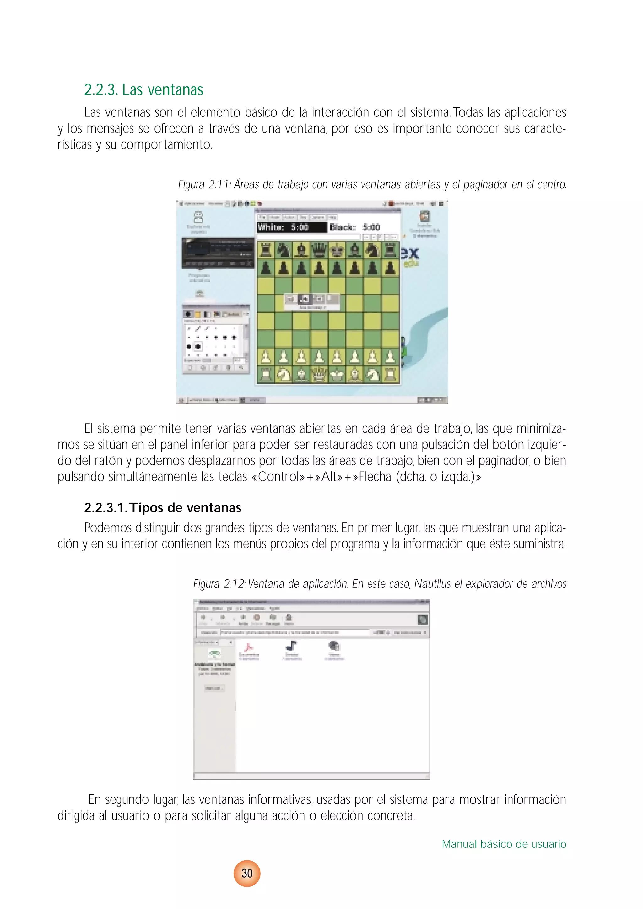 2.2.3. Las ventanas
Las ventanas son el elemento básico de la interacción con el sistema.Todas las aplicaciones
y los mensajes se ofrecen a través de una ventana, por eso es importante conocer sus caracte-
rísticas y su comportamiento.
Figura 2.11: Áreas de trabajo con varias ventanas abiertas y el paginador en el centro.
El sistema permite tener varias ventanas abiertas en cada área de trabajo, las que minimiza-
mos se sitúan en el panel inferior para poder ser restauradas con una pulsación del botón izquier-
do del ratón y podemos desplazarnos por todas las áreas de trabajo, bien con el paginador, o bien
pulsando simultáneamente las teclas «Control»+»Alt»+»Flecha (dcha. o izqda.)»
2.2.3.1.Tipos de ventanas
Podemos distinguir dos grandes tipos de ventanas. En primer lugar, las que muestran una aplica-
ción y en su interior contienen los menús propios del programa y la información que éste suministra.
Figura 2.12:Ventana de aplicación. En este caso, Nautilus el explorador de archivos
En segundo lugar, las ventanas informativas, usadas por el sistema para mostrar información
dirigida al usuario o para solicitar alguna acción o elección concreta.
Manual básico de usuario
30
 