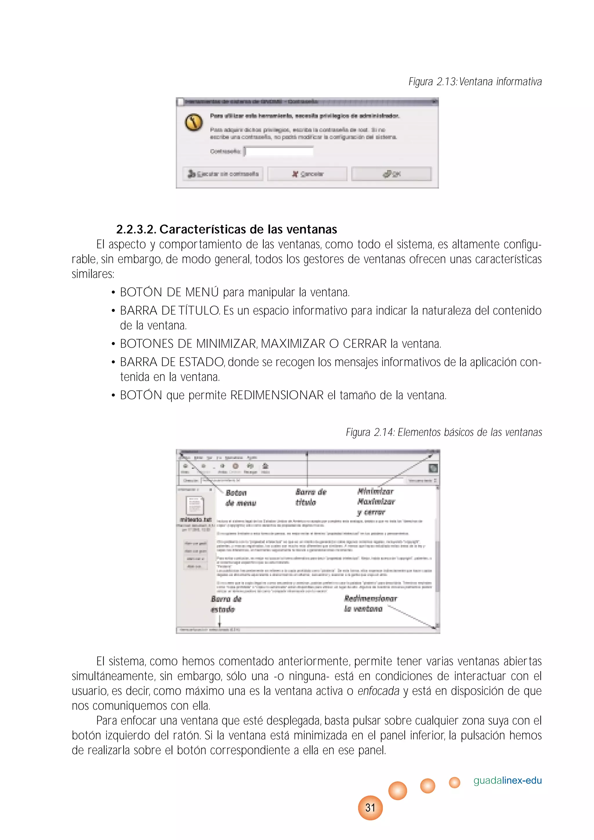 Figura 2.13:Ventana informativa
2.2.3.2. Características de las ventanas
El aspecto y comportamiento de las ventanas, como todo el sistema, es altamente configu-
rable, sin embargo, de modo general, todos los gestores de ventanas ofrecen unas características
similares:
• BOTÓN DE MENÚ para manipular la ventana.
• BARRA DETÍTULO. Es un espacio informativo para indicar la naturaleza del contenido
de la ventana.
• BOTONES DE MINIMIZAR, MAXIMIZAR O CERRAR la ventana.
• BARRA DE ESTADO, donde se recogen los mensajes informativos de la aplicación con-
tenida en la ventana.
• BOTÓN que permite REDIMENSIONAR el tamaño de la ventana.
Figura 2.14: Elementos básicos de las ventanas
El sistema, como hemos comentado anteriormente, permite tener varias ventanas abiertas
simultáneamente, sin embargo, sólo una -o ninguna- está en condiciones de interactuar con el
usuario, es decir, como máximo una es la ventana activa o enfocada y está en disposición de que
nos comuniquemos con ella.
Para enfocar una ventana que esté desplegada, basta pulsar sobre cualquier zona suya con el
botón izquierdo del ratón. Si la ventana está minimizada en el panel inferior, la pulsación hemos
de realizarla sobre el botón correspondiente a ella en ese panel.
guadalinex-edu
31
 