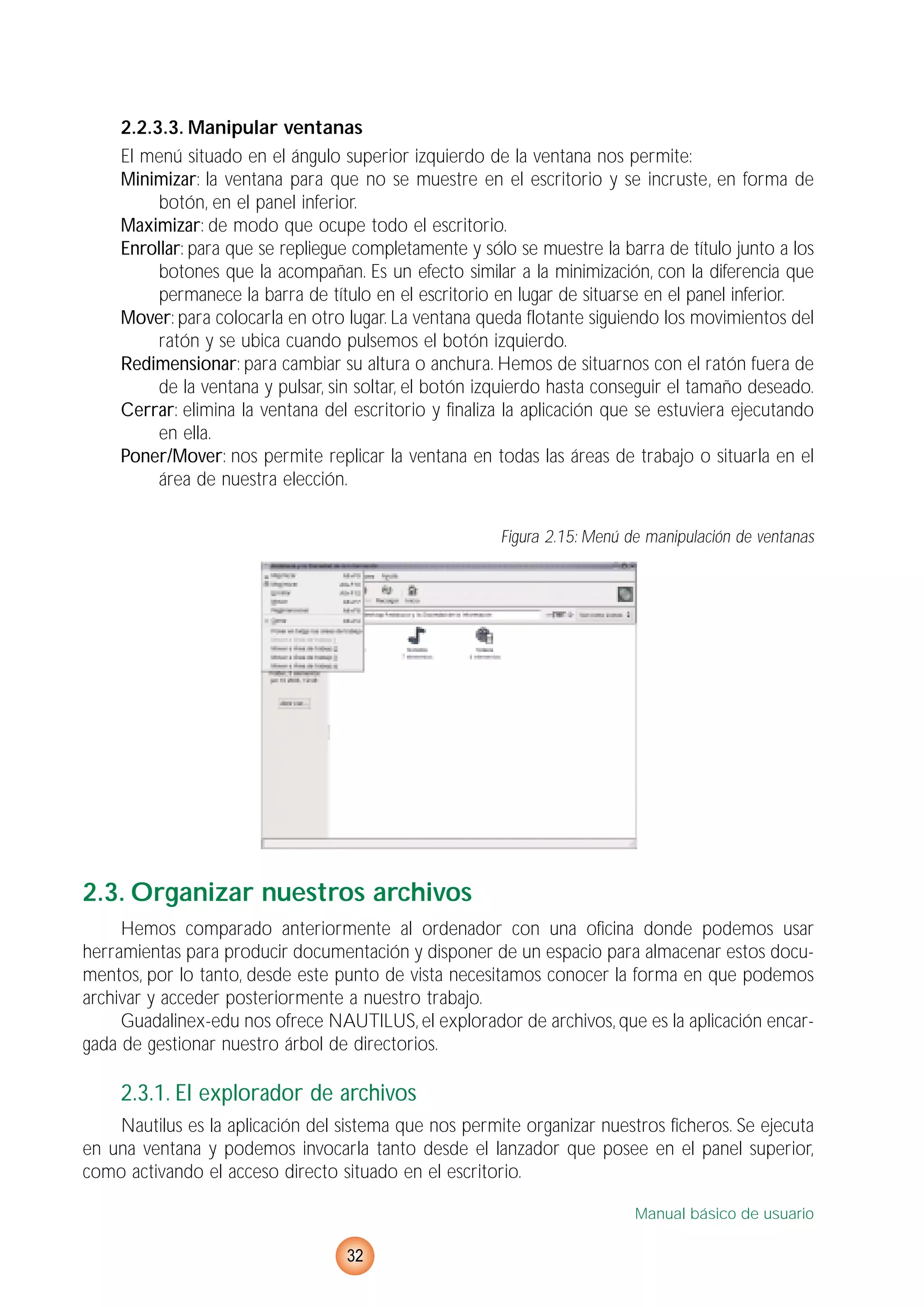 2.2.3.3. Manipular ventanas
El menú situado en el ángulo superior izquierdo de la ventana nos permite:
Minimizar: la ventana para que no se muestre en el escritorio y se incruste, en forma de
botón, en el panel inferior.
Maximizar: de modo que ocupe todo el escritorio.
Enrollar: para que se repliegue completamente y sólo se muestre la barra de título junto a los
botones que la acompañan. Es un efecto similar a la minimización, con la diferencia que
permanece la barra de título en el escritorio en lugar de situarse en el panel inferior.
Mover: para colocarla en otro lugar. La ventana queda flotante siguiendo los movimientos del
ratón y se ubica cuando pulsemos el botón izquierdo.
Redimensionar: para cambiar su altura o anchura. Hemos de situarnos con el ratón fuera de
de la ventana y pulsar, sin soltar, el botón izquierdo hasta conseguir el tamaño deseado.
Cerrar: elimina la ventana del escritorio y finaliza la aplicación que se estuviera ejecutando
en ella.
Poner/Mover: nos permite replicar la ventana en todas las áreas de trabajo o situarla en el
área de nuestra elección.
Figura 2.15: Menú de manipulación de ventanas
2.3. Organizar nuestros archivos
Hemos comparado anteriormente al ordenador con una oficina donde podemos usar
herramientas para producir documentación y disponer de un espacio para almacenar estos docu-
mentos, por lo tanto, desde este punto de vista necesitamos conocer la forma en que podemos
archivar y acceder posteriormente a nuestro trabajo.
Guadalinex-edu nos ofrece NAUTILUS, el explorador de archivos, que es la aplicación encar-
gada de gestionar nuestro árbol de directorios.
2.3.1. El explorador de archivos
Nautilus es la aplicación del sistema que nos permite organizar nuestros ficheros. Se ejecuta
en una ventana y podemos invocarla tanto desde el lanzador que posee en el panel superior,
como activando el acceso directo situado en el escritorio.
Manual básico de usuario
32
 
