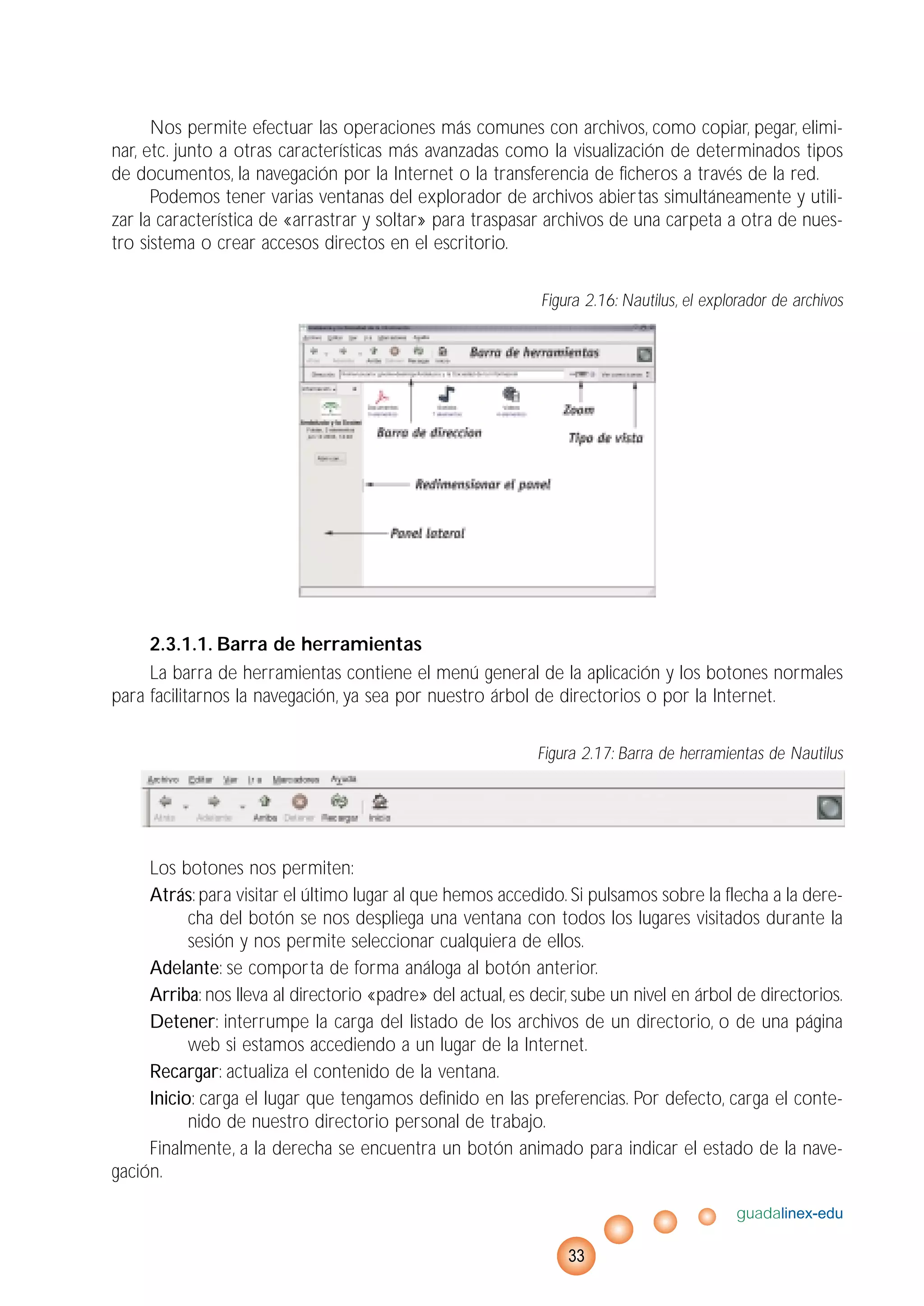Nos permite efectuar las operaciones más comunes con archivos, como copiar, pegar, elimi-
nar, etc. junto a otras características más avanzadas como la visualización de determinados tipos
de documentos, la navegación por la Internet o la transferencia de ficheros a través de la red.
Podemos tener varias ventanas del explorador de archivos abiertas simultáneamente y utili-
zar la característica de «arrastrar y soltar» para traspasar archivos de una carpeta a otra de nues-
tro sistema o crear accesos directos en el escritorio.
Figura 2.16: Nautilus, el explorador de archivos
2.3.1.1. Barra de herramientas
La barra de herramientas contiene el menú general de la aplicación y los botones normales
para facilitarnos la navegación, ya sea por nuestro árbol de directorios o por la Internet.
Figura 2.17: Barra de herramientas de Nautilus
Los botones nos permiten:
Atrás: para visitar el último lugar al que hemos accedido. Si pulsamos sobre la flecha a la dere-
cha del botón se nos despliega una ventana con todos los lugares visitados durante la
sesión y nos permite seleccionar cualquiera de ellos.
Adelante: se comporta de forma análoga al botón anterior.
Arriba: nos lleva al directorio «padre» del actual, es decir, sube un nivel en árbol de directorios.
Detener: interrumpe la carga del listado de los archivos de un directorio, o de una página
web si estamos accediendo a un lugar de la Internet.
Recargar: actualiza el contenido de la ventana.
Inicio: carga el lugar que tengamos definido en las preferencias. Por defecto, carga el conte-
nido de nuestro directorio personal de trabajo.
Finalmente, a la derecha se encuentra un botón animado para indicar el estado de la nave-
gación.
guadalinex-edu
33
 