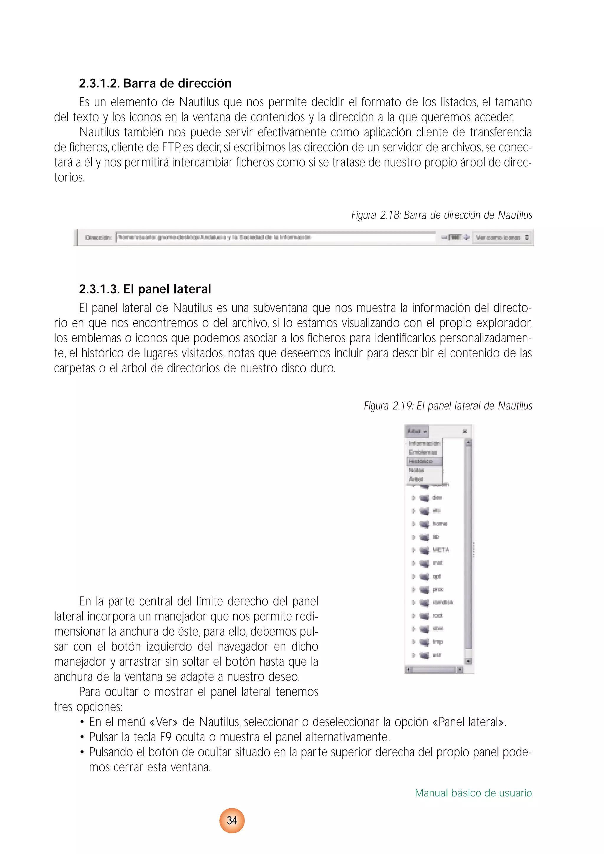 2.3.1.2. Barra de dirección
Es un elemento de Nautilus que nos permite decidir el formato de los listados, el tamaño
del texto y los iconos en la ventana de contenidos y la dirección a la que queremos acceder.
Nautilus también nos puede servir efectivamente como aplicación cliente de transferencia
de ficheros, cliente de FTP, es decir, si escribimos las dirección de un servidor de archivos, se conec-
tará a él y nos permitirá intercambiar ficheros como si se tratase de nuestro propio árbol de direc-
torios.
Figura 2.18: Barra de dirección de Nautilus
2.3.1.3. El panel lateral
El panel lateral de Nautilus es una subventana que nos muestra la información del directo-
rio en que nos encontremos o del archivo, si lo estamos visualizando con el propio explorador,
los emblemas o iconos que podemos asociar a los ficheros para identificarlos personalizadamen-
te, el histórico de lugares visitados, notas que deseemos incluir para describir el contenido de las
carpetas o el árbol de directorios de nuestro disco duro.
Figura 2.19: El panel lateral de Nautilus
En la parte central del límite derecho del panel
lateral incorpora un manejador que nos permite redi-
mensionar la anchura de éste, para ello, debemos pul-
sar con el botón izquierdo del navegador en dicho
manejador y arrastrar sin soltar el botón hasta que la
anchura de la ventana se adapte a nuestro deseo.
Para ocultar o mostrar el panel lateral tenemos
tres opciones:
• En el menú «Ver» de Nautilus, seleccionar o deseleccionar la opción «Panel lateral».
• Pulsar la tecla F9 oculta o muestra el panel alternativamente.
• Pulsando el botón de ocultar situado en la parte superior derecha del propio panel pode-
mos cerrar esta ventana.
Manual básico de usuario
34
 