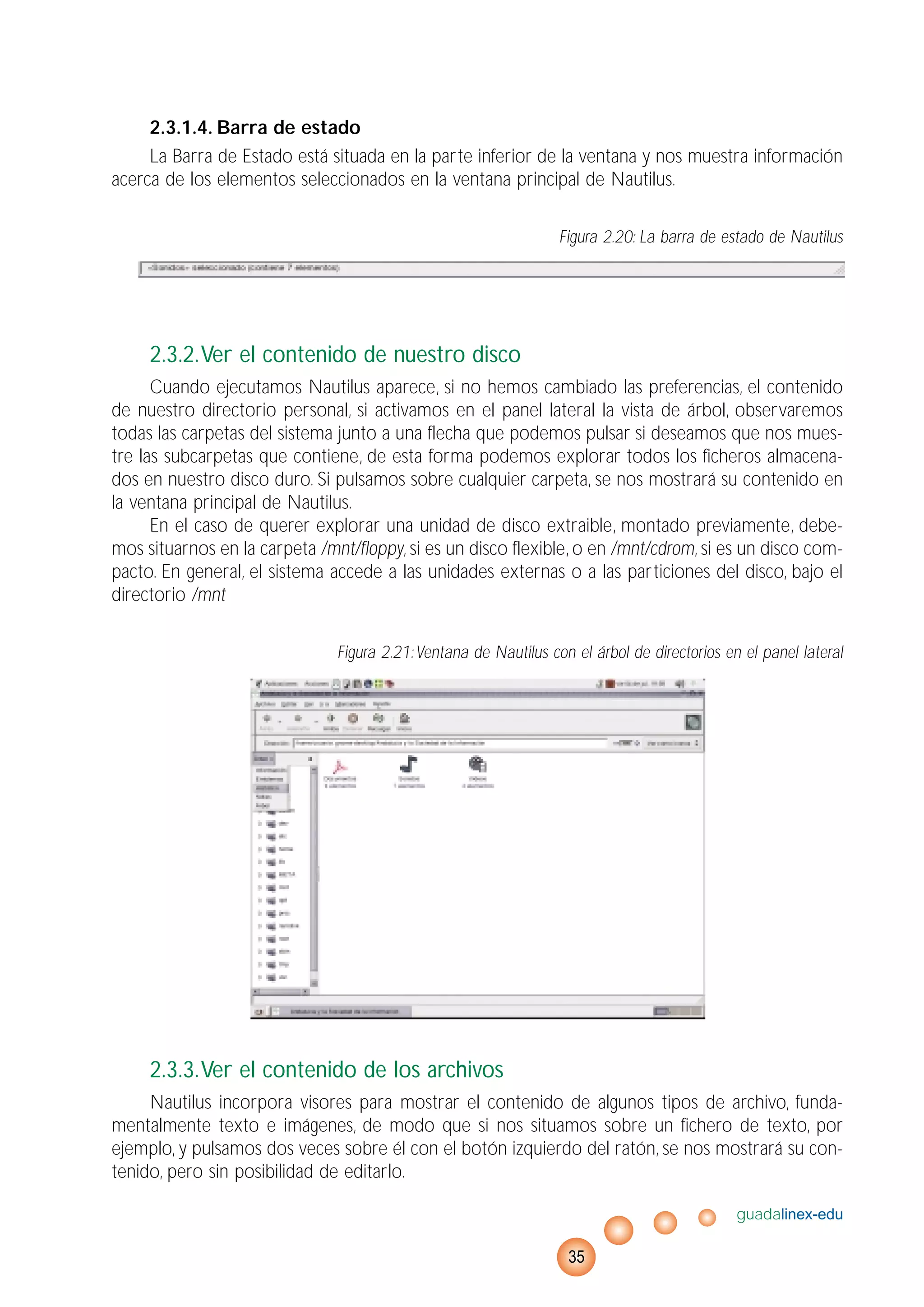 2.3.1.4. Barra de estado
La Barra de Estado está situada en la parte inferior de la ventana y nos muestra información
acerca de los elementos seleccionados en la ventana principal de Nautilus.
Figura 2.20: La barra de estado de Nautilus
2.3.2.Ver el contenido de nuestro disco
Cuando ejecutamos Nautilus aparece, si no hemos cambiado las preferencias, el contenido
de nuestro directorio personal, si activamos en el panel lateral la vista de árbol, observaremos
todas las carpetas del sistema junto a una flecha que podemos pulsar si deseamos que nos mues-
tre las subcarpetas que contiene, de esta forma podemos explorar todos los ficheros almacena-
dos en nuestro disco duro. Si pulsamos sobre cualquier carpeta, se nos mostrará su contenido en
la ventana principal de Nautilus.
En el caso de querer explorar una unidad de disco extraible, montado previamente, debe-
mos situarnos en la carpeta /mnt/floppy, si es un disco flexible, o en /mnt/cdrom, si es un disco com-
pacto. En general, el sistema accede a las unidades externas o a las particiones del disco, bajo el
directorio /mnt
Figura 2.21:Ventana de Nautilus con el árbol de directorios en el panel lateral
2.3.3.Ver el contenido de los archivos
Nautilus incorpora visores para mostrar el contenido de algunos tipos de archivo, funda-
mentalmente texto e imágenes, de modo que si nos situamos sobre un fichero de texto, por
ejemplo, y pulsamos dos veces sobre él con el botón izquierdo del ratón, se nos mostrará su con-
tenido, pero sin posibilidad de editarlo.
guadalinex-edu
35
 